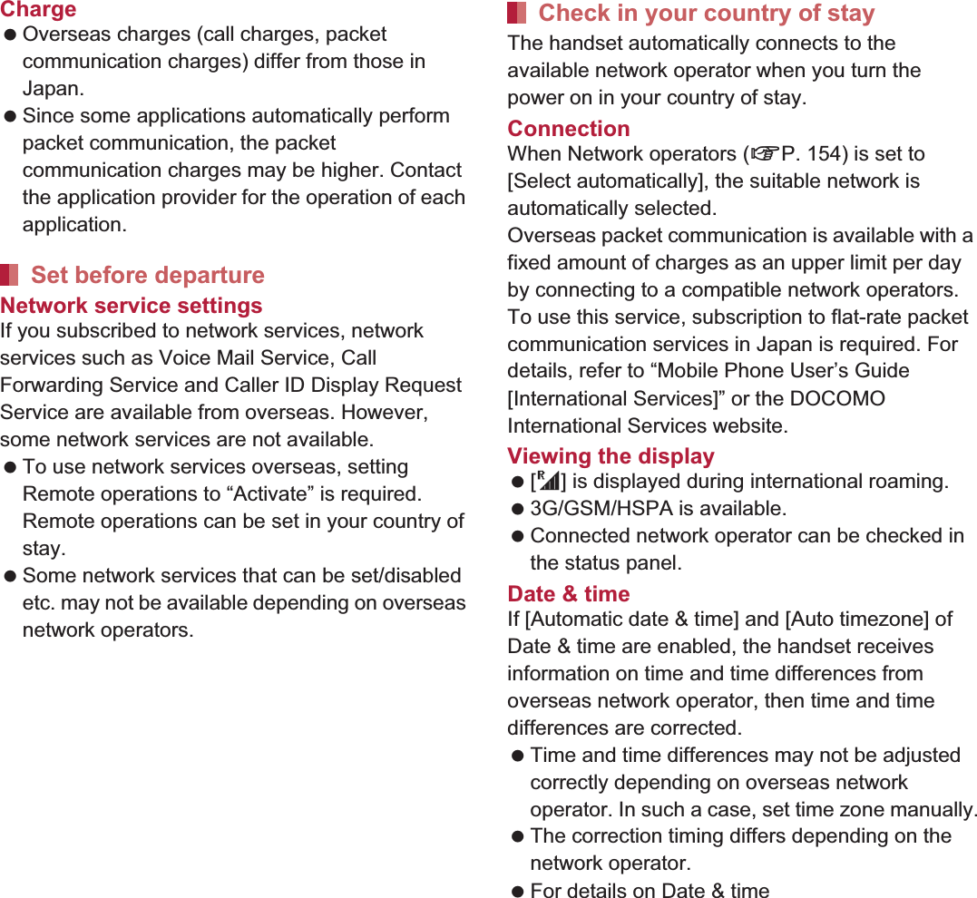 152 International RoamingCharge Overseas charges (call charges, packet communication charges) differ from those in Japan. Since some applications automatically perform packet communication, the packet communication charges may be higher. Contact the application provider for the operation of each application.Network service settingsIf you subscribed to network services, network services such as Voice Mail Service, Call Forwarding Service and Caller ID Display Request Service are available from overseas. However, some network services are not available. To use network services overseas, setting Remote operations to “Activate” is required. Remote operations can be set in your country of stay. Some network services that can be set/disabled etc. may not be available depending on overseas network operators.The handset automatically connects to the available network operator when you turn the power on in your country of stay.ConnectionWhen Network operators (nP. 154) is set to [Select automatically], the suitable network is automatically selected.Overseas packet communication is available with a fixed amount of charges as an upper limit per day by connecting to a compatible network operators. To use this service, subscription to flat-rate packet communication services in Japan is required. For details, refer to “Mobile Phone User’s Guide [International Services]” or the DOCOMO International Services website.Viewing the display  [U] is displayed during international roaming. 3G/GSM/HSPA is available. Connected network operator can be checked in the status panel. Date &amp; timeIf [Automatic date &amp; time] and [Auto timezone] of Date &amp; time are enabled, the handset receives information on time and time differences from overseas network operator, then time and time differences are corrected. Time and time differences may not be adjusted correctly depending on overseas network operator. In such a case, set time zone manually. The correction timing differs depending on the network operator. For details on Date &amp; time nP. 100Set before departureCheck in your country of stay