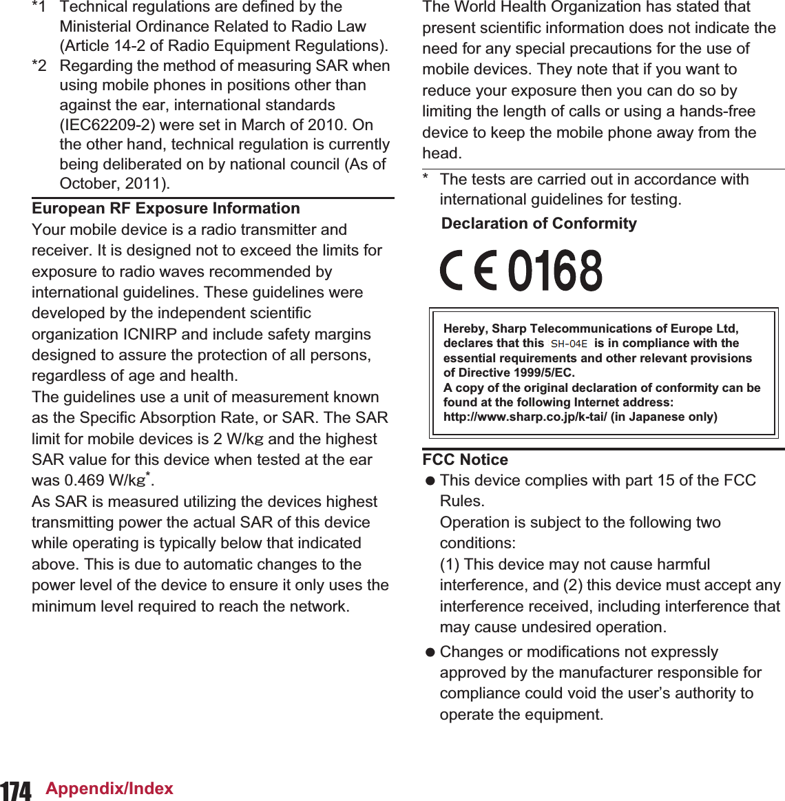 174 Appendix/Index*1 Technical regulations are defined by the Ministerial Ordinance Related to Radio Law (Article 14-2 of Radio Equipment Regulations).*2 Regarding the method of measuring SAR when using mobile phones in positions other than against the ear, international standards (IEC62209-2) were set in March of 2010. On the other hand, technical regulation is currently being deliberated on by national council (As of October, 2011).European RF Exposure InformationYour mobile device is a radio transmitter and receiver. It is designed not to exceed the limits for exposure to radio waves recommended by international guidelines. These guidelines were developed by the independent scientific organization ICNIRP and include safety margins designed to assure the protection of all persons, regardless of age and health.The guidelines use a unit of measurement known as the Specific Absorption Rate, or SAR. The SAR limit for mobile devices is 2 W/kŨ and the highest SAR value for this device when tested at the ear was  W/kŨ*.As SAR is measured utilizing the devices highest transmitting power the actual SAR of this device while operating is typically below that indicated above. This is due to automatic changes to the power level of the device to ensure it only uses the minimum level required to reach the network.The World Health Organization has stated that present scientific information does not indicate the need for any special precautions for the use of mobile devices. They note that if you want to reduce your exposure then you can do so by limiting the length of calls or using a hands-free device to keep the mobile phone away from the head.* The tests are carried out in accordance with international guidelines for testing.Declaration of ConformityHereby, Sharp Telecommunications of Europe Ltd, declares that this SH-01E is in compliance with the essential requirements and other relevant provisions of Directive 1999/5/EC.A copy of the original declaration of conformity can be found at the following Internet address:(http://www.sharp.co.jp/k-tai/) (in Japanese only)FCC Notice This device complies with part 15 of the FCC Rules.Operation is subject to the following two conditions:(1) This device may not cause harmful interference, and (2) this device must accept any interference received, including interference that may cause undesired operation. Changes or modifications not expressly approved by the manufacturer responsible for compliance could void the user’s authority to operate the equipment.