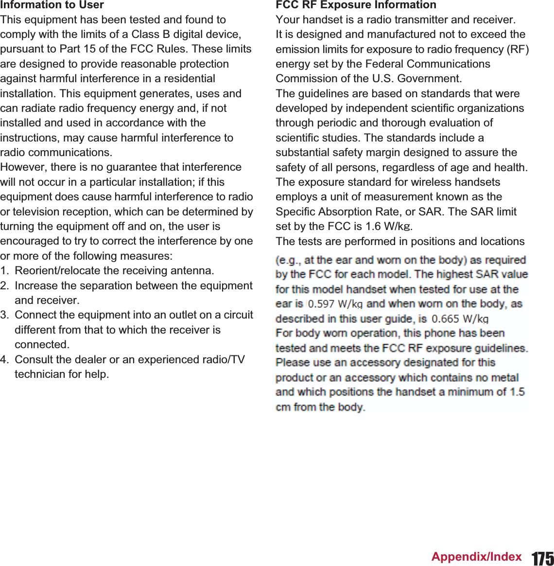 175Appendix/IndexInformation to UserThis equipment has been tested and found to comply with the limits of a Class B digital device, pursuant to Part 15 of the FCC Rules. These limits are designed to provide reasonable protection against harmful interference in a residential installation. This equipment generates, uses and can radiate radio frequency energy and, if not installed and used in accordance with the instructions, may cause harmful interference to radio communications.However, there is no guarantee that interference will not occur in a particular installation; if this equipment does cause harmful interference to radio or television reception, which can be determined by turning the equipment off and on, the user is encouraged to try to correct the interference by one or more of the following measures:1. Reorient/relocate the receiving antenna.2. Increase the separation between the equipment and receiver.3. Connect the equipment into an outlet on a circuit different from that to which the receiver is connected.4. Consult the dealer or an experienced radio/TV technician for help.FCC RF Exposure InformationYour handset is a radio transmitter and receiver.It is designed and manufactured not to exceed the emission limits for exposure to radio frequency (RF) energy set by the Federal Communications Commission of the U.S. Government.The guidelines are based on standards that were developed by independent scientific organizations through periodic and thorough evaluation of scientific studies. The standards include a substantial safety margin designed to assure the safety of all persons, regardless of age and health.The exposure standard for wireless handsets employs a unit of measurement known as the Specific Absorption Rate, or SAR. The SAR limit set by the FCC is 1.6 W/kŨ.The tests are performed in positions and locations (e.g., at the ear and worn on the body) as required by the FCC for each model. The highest SAR value for this model handset when tested for use at the ear is 0. W/kŨ and when worn on the body, as described in this user guide, is  W/kŨ.Body-worn Operation; This device was tested for typical body-worn operations with the back of the handset kept 1.0 cm from the body. To maintain compliance with FCC RF exposure requirements, use accessories that maintain a 1.0 cm separation distance between the user’s body and the back of the handset. The use of belt clips, holsters and similar accessories should not contain metallic components in its assembly.