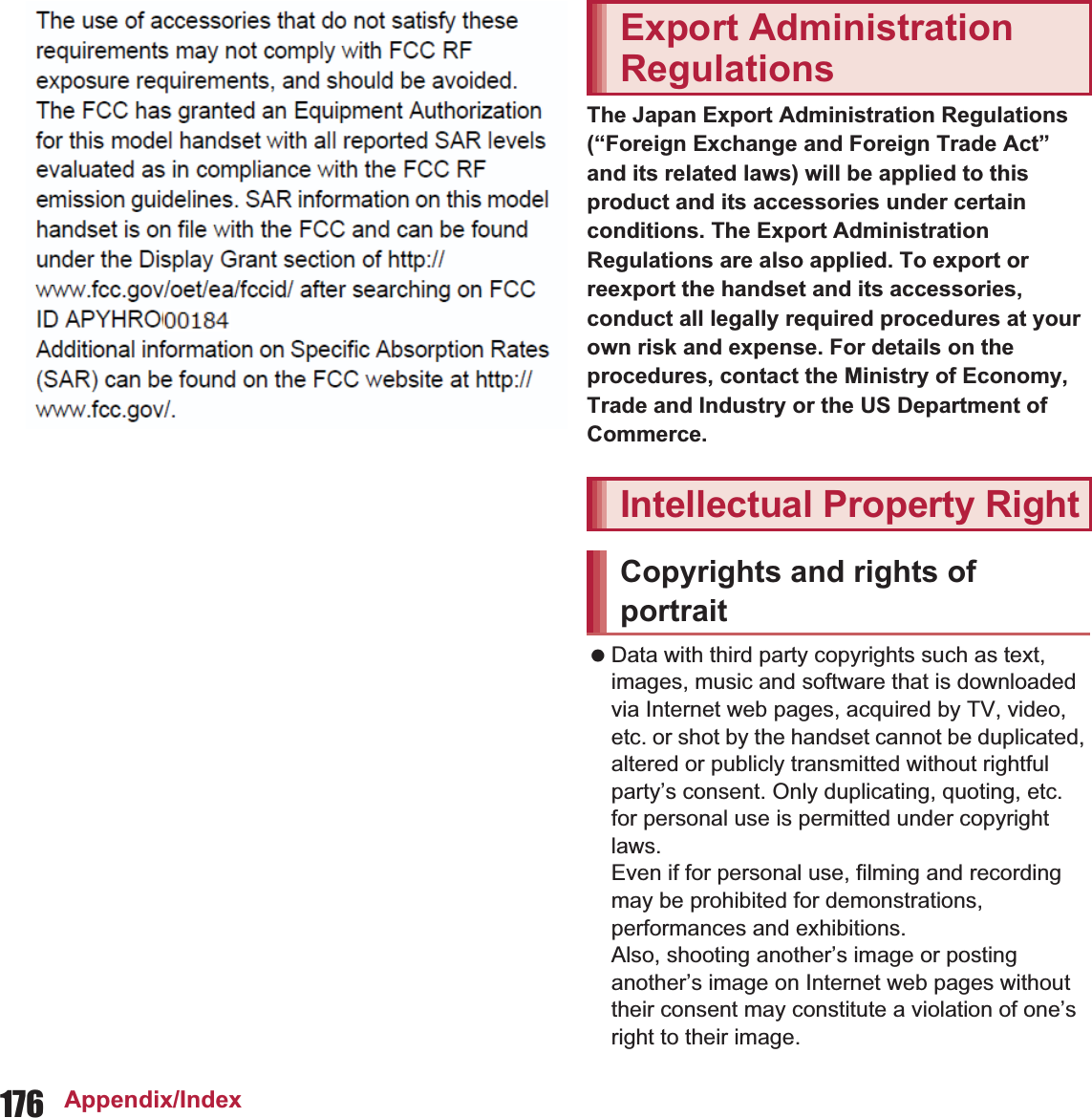 176 Appendix/IndexThe Japan Export Administration Regulations (“Foreign Exchange and Foreign Trade Act” and its related laws) will be applied to this product and its accessories under certain conditions. The Export Administration Regulations are also applied. To export or reexport the handset and its accessories, conduct all legally required procedures at your own risk and expense. For details on the procedures, contact the Ministry of Economy, Trade and Industry or the US Department of Commerce. Data with third party copyrights such as text, images, music and software that is downloaded via Internet web pages, acquired by TV, video, etc. or shot by the handset cannot be duplicated, altered or publicly transmitted without rightful party’s consent. Only duplicating, quoting, etc. for personal use is permitted under copyright laws.Even if for personal use, filming and recording may be prohibited for demonstrations, performances and exhibitions.Also, shooting another’s image or posting another’s image on Internet web pages without their consent may constitute a violation of one’s right to their image.The use of accessories that do not satisfy these requirements may not comply with FCC RF exposure requirements, and should be avoided. The FCC has granted an Equipment Authorization for this model handset with all reported SAR levels evaluated as in compliance with the FCC RF emission guidelines. SAR information on this model handset is on file with the FCC and can be found under the Display Grant section of (http://www.fcc.gov/oet/ea/fccid/) after searching on FCC ID APYHRO001.Additional information on Specific Absorption Rates (SAR) can be found on the Cellular Telecommunications &amp; Internet Association (CTIA) Website at (http://www.ctia.org/) .Export Administration RegulationsIntellectual Property RightCopyrights and rights of portrait