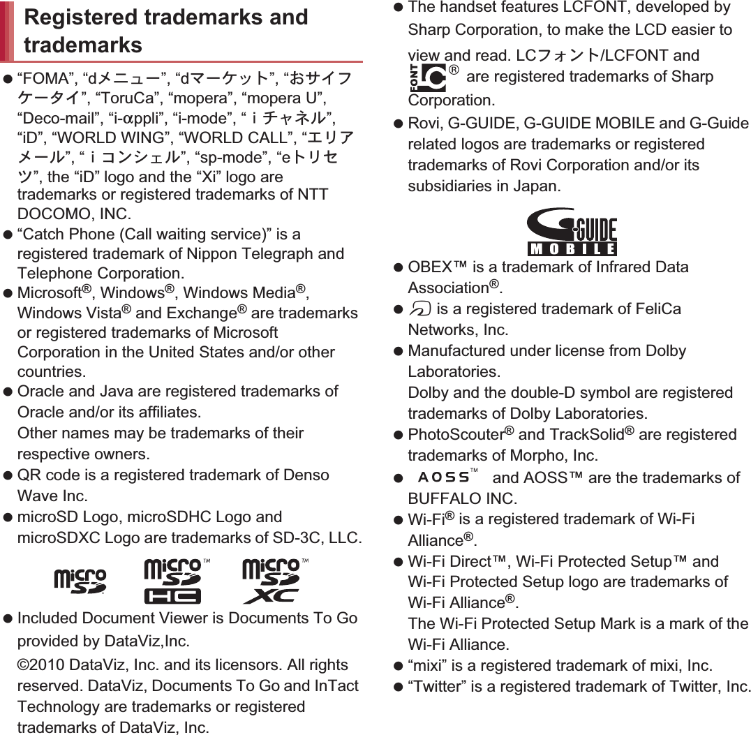 177Appendix/Index “FOMA”, “dιΣνȜ”, “dζȜΉΛΠ”, “̤΍ͼέΉȜΗͼ”, “ToruCa”, “mopera”, “mopera U”, “Deco-mail”, “i-appli”, “i-mode”, “̅ΙλΥσ”, “iD”, “WORLD WING”, “WORLD CALL”, “΀ςͺιȜσ”, “̅΋ϋΏͿσ”, “sp-mode”, “eΠςΓΜ”, the “iD” logo and the “Xi” logo are trademarks or registered trademarks of NTT DOCOMO, INC. “Catch Phone (Call waiting service)” is a registered trademark of Nippon Telegraph and Telephone Corporation. Microsoft®, Windows®, Windows Media®, Windows Vista® and Exchange® are trademarks or registered trademarks of Microsoft Corporation in the United States and/or other countries. Oracle and Java are registered trademarks of Oracle and/or its affiliates.Other names may be trademarks of their respective owners. QR code is a registered trademark of Denso Wave Inc. microSD Logo, microSDHC Logo and microSDXC Logo are trademarks of SD-3C, LLC. Included Document Viewer is Documents To Go provided by DataViz,Inc.©2010 DataViz, Inc. and its licensors. All rights reserved. DataViz, Documents To Go and InTact Technology are trademarks or registered trademarks of DataViz, Inc. The handset features LCFONT, developed by Sharp Corporation, to make the LCD easier to view and read. LCέ΁ϋΠ/LCFONT and  are registered trademarks of Sharp Corporation. Rovi, G-GUIDE, G-GUIDE MOBILE and G-Guide related logos are trademarks or registered trademarks of Rovi Corporation and/or its subsidiaries in Japan. OBEX™ is a trademark of Infrared Data Association®. a is a registered trademark of FeliCa Networks, Inc. Manufactured under license from Dolby Laboratories.Dolby and the double-D symbol are registered trademarks of Dolby Laboratories. PhotoScouter® and TrackSolid® are registered trademarks of Morpho, Inc.  and AOSS™ are the trademarks of BUFFALO INC. Wi-Fi® is a registered trademark of Wi-Fi Alliance®. Wi-Fi Direct™, Wi-Fi Protected Setup™ and Wi-Fi Protected Setup logo are trademarks of Wi-Fi Alliance®. The Wi-Fi Protected Setup Mark is a mark of the Wi-Fi Alliance. “mixi” is a registered trademark of mixi, Inc. “Twitter” is a registered trademark of Twitter, Inc.Registered trademarks and trademarks