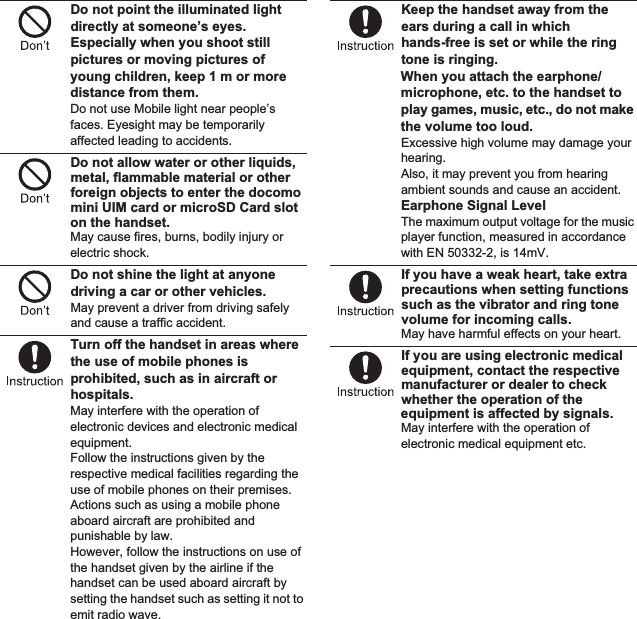 9Contents/PrecautionsDo not point the illuminated light directly at someone’s eyes. Especially when you shoot still pictures or moving pictures of young children, keep 1 m or more distance from them.Do not use Mobile light near people’s faces. Eyesight may be temporarily affected leading to accidents.Do not allow water or other liquids, metal, flammable material or other foreign objects to enter the docomo mini UIM card or microSD Card slot on the handset.May cause fires, burns, bodily injury or electric shock.Do not shine the light at anyone driving a car or other vehicles.May prevent a driver from driving safely and cause a traffic accident.Turn off the handset in areas where the use of mobile phones is prohibited, such as in aircraft or hospitals.May interfere with the operation of electronic devices and electronic medical equipment.Follow the instructions given by the respective medical facilities regarding the use of mobile phones on their premises.Actions such as using a mobile phone aboard aircraft are prohibited and punishable by law.However, follow the instructions on use of the handset given by the airline if the handset can be used aboard aircraft by setting the handset such as setting it not to emit radio wave.Keep the handset away from the ears during a call in which hands-free is set or while the ring tone is ringing.When you attach the earphone/microphone, etc. to the handset to play games, music, etc., do not make the volume too loud.Excessive high volume may damage your hearing.Also, it may prevent you from hearing ambient sounds and cause an accident.Earphone Signal LevelThe maximum output voltage for the music player function, measured in accordance with EN 50332-2, is 1mV.If you have a weak heart, take extra precautions when setting functions such as the vibrator and ring tone volume for incoming calls.May have harmful effects on your heart.If you are using electronic medical equipment, contact the respective manufacturer or dealer to check whether the operation of the equipment is affected by signals.May interfere with the operation of electronic medical equipment etc.