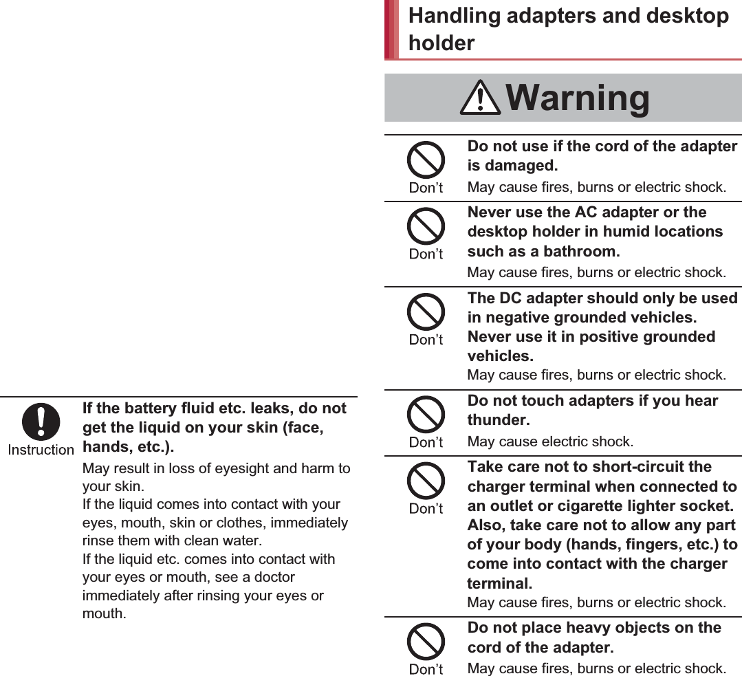 12 Contents/PrecautionsDo not allow a pet to bite the battery pack.The battery pack may catch fire, explode, overheat or leak.Do not dispose of used battery packs in ordinary garbage.May cause fires or damage to the environment. Place tape over the terminals to insulate unnecessary battery packs, and take them to a docomo Shop, retailer or institution that handles used batteries in your area.Do not use or charge a wet battery pack.The battery pack may catch fire, explode, overheat or leak.If the battery fluid etc. leaks, do not get the liquid on your skin (face, hands, etc.).May result in loss of eyesight and harm to your skin.If the liquid comes into contact with your eyes, mouth, skin or clothes, immediately rinse them with clean water.If the liquid etc. comes into contact with your eyes or mouth, see a doctor immediately after rinsing your eyes or mouth.Do not use if the cord of the adapter is damaged.May cause fires, burns or electric shock.Never use the AC adapter or the desktop holder in humid locations such as a bathroom.May cause fires, burns or electric shock.The DC adapter should only be used in negative grounded vehicles. Never use it in positive grounded vehicles.May cause fires, burns or electric shock.Do not touch adapters if you hear thunder.May cause electric shock.Take care not to short-circuit the charger terminal when connected to an outlet or cigarette lighter socket. Also, take care not to allow any part of your body (hands, fingers, etc.) to come into contact with the charger terminal.May cause fires, burns or electric shock.Do not place heavy objects on the cord of the adapter.May cause fires, burns or electric shock.CautionHandling adapters and desktop holderWarning