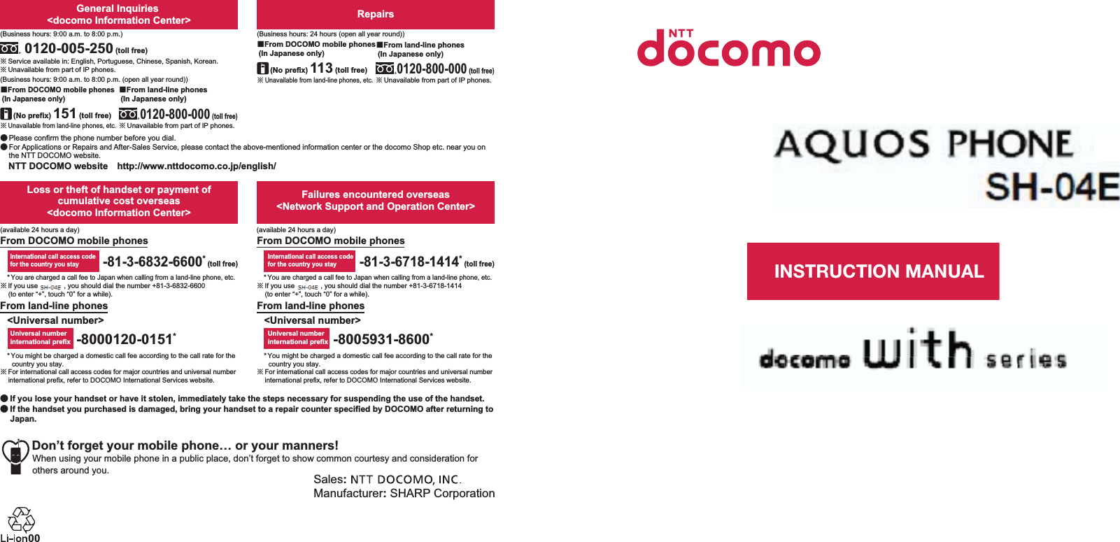 ɜġIf you lose your handset or have it stolen, immediately take the steps necessary for suspending the use of the handset. ɜġIf the handset you purchased is damaged, bring your handset to a repair counter specified by DOCOMO after returning to Japan.Sales: Manufacturer: SHARP CorporationDon’t forget your mobile phone… or your manners!When using your mobile phone in a public place, don’t forget to show common courtesy and consideration for others around you.Universal number international prefixInternational call access codefor the country you stay-81-3-6718-1414* (toll free)-8005931-8600*From land-line phonesFrom DOCOMO mobile phonesFailures encountered overseas&lt;Network Support and Operation Center&gt;&lt;Universal number&gt;* You might be charged a domestic call fee according to the call rate for the country you stay.ɦ For international call access codes for major countries and universal number international prefix, refer to DOCOMO International Services website.* You are charged a call fee to Japan when calling from a land-line phone, etc.ɦ If you use SH-01E, you should dial the number +81-3-6832-6600 (to enter “+”, touch “0” for a while).* You might be charged a domestic call fee according to the call rate for the country you stay.ɦ For international call access codes for major countries and universal number international prefix, refer to DOCOMO International Services website.* You are charged a call fee to Japan when calling from a land-line phone, etc.ɦ If you use SH-01E, you should dial the number +81-3-6718-1414 (to enter “+”, touch “0” for a while).-8000120-0151*Universal number international prefix-81-3-6832-6600* (toll free)International call access codefor the country you stayLoss or theft of handset or payment of cumulative cost overseas &lt;docomo Information Center&gt;From DOCOMO mobile phonesFrom land-line phones&lt;Universal number&gt;(available 24 hours a day)(available 24 hours a day)ɦ Unavailable from land-line phones, etc.ɡFrom DOCOMO mobile phones (In Japanese only)ɦ Unavailable from land-line phones, etc.(No prefix) 151 (toll free)ɡFrom DOCOMO mobile phones (In Japanese only)Repairs(Business hours: 24 hours (open all year round))(Business hours: 9:00 a.m. to 8:00 p.m.)ɦ Unavailable from part of IP phones.0120-800-000 (toll free)ɡFrom land-line phones (In Japanese only)0120-005-250 (toll free)ɦ Service available in: English, Portuguese, Chinese, Spanish, Korean.(Business hours: 9:00 a.m. to 8:00 p.m. (open all year round))ɦ Unavailable from part of IP phones. (No prefix) 113 (toll free)General Inquiries &lt;docomo Information Center&gt;ɜ Please confirm the phone number before you dial.ɜ For Applications or Repairs and After-Sales Service, please contact the above-mentioned information center or the docomo Shop etc. near you on the NTT DOCOMO website.NTT DOCOMO websiteȁhttp://www.nttdocomo.co.jp/english/ɦ Unavailable from part of IP phones.ɡFrom land-line phones (In Japanese only)0120-800-000 (toll free)INSTRUCTION MANUALSH-01E’12.9 (1st Edition)12J SM193 ’12.91㸭㸭∧
