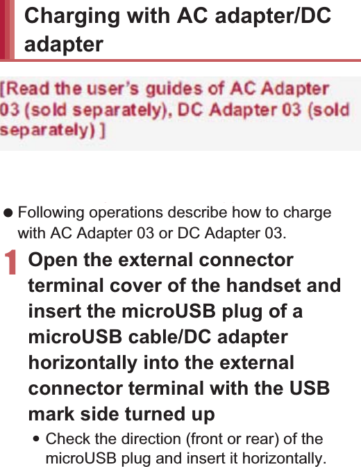 35Before Using the Handset3Insert the AC adapter power plug into an outlet (2)4When placing the handset in the desktop holder, the charging lamp illuminates and charging starts:Place the handset in the direction of the arrow and make sure that a click is heard.5When charging is complete, the charging lamp turns off:Hold the desktop holder and lift the handset.[Read the user’s guides of FOMA AC Adapter 01/02 (sold separately), FOMA DC Adapter 01/02 (sold separately), AC Adapter 03 (sold separately), DC Adapter 03 (sold separately) and FOMA Charger microUSB Adapter SH01/FOMA charging microUSB adapter T01 (sold separately)] Following operations describe how to charge with AC Adapter 03 or DC Adapter 03.1Open the external connector terminal cover of the handset and insert the microUSB plug of a microUSB cable/DC adapter horizontally into the external connector terminal with the USB mark side turned up:Check the direction (front or rear) of the microUSB plug and insert it horizontally.100V AC outletUSB markmicroUSB cableAC Adapter 03Power plugUSB plugCharging lamp Pull the AC adapter out of the outlet if it will not be used for a long time. When the charging lamp does not illuminate, check that the handset is placed securely in the desktop holder. When placing the handset in the desktop holder, be careful not to catch a strap, etc. You cannot charge the battery by connecting the desktop holder and a PC via a microUSB cable.Charging with AC adapter/DC adapterim