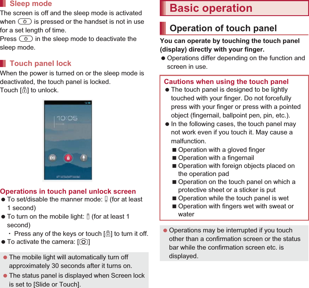 38 Before Using the HandsetThe screen is off and the sleep mode is activated when H is pressed or the handset is not in use for a set length of time.Press H in the sleep mode to deactivate the sleep mode.When the power is turned on or the sleep mode is deactivated, the touch panel is locked.Touch [J] to unlock.Operations in touch panel unlock screen To set/disable the manner mode: y (for at least 1 second) To turn on the mobile light: x (for at least 1 second)ƦPress any of the keys or touch [J] to turn it off. To activate the camera: [K]You can operate by touching the touch panel (display) directly with your finger. Operations differ depending on the function and screen in use.Sleep modeTouch panel lock The mobile light will automatically turn off approximately 30 seconds after it turns on. The status panel is displayed when Screen lock is set to [Slide or Touch].Basic operationOperation of touch panelCautions when using the touch panel The touch panel is designed to be lightly touched with your finger. Do not forcefully press with your finger or press with a pointed object (fingernail, ballpoint pen, pin, etc.). In the following cases, the touch panel may not work even if you touch it. May cause a malfunction.Operation with a gloved fingerOperation with a fingernailOperation with foreign objects placed on the operation padOperation on the touch panel on which a protective sheet or a sticker is putOperation while the touch panel is wetOperation with fingers wet with sweat or water Operations may be interrupted if you touch other than a confirmation screen or the status bar while the confirmation screen etc. is displayed.