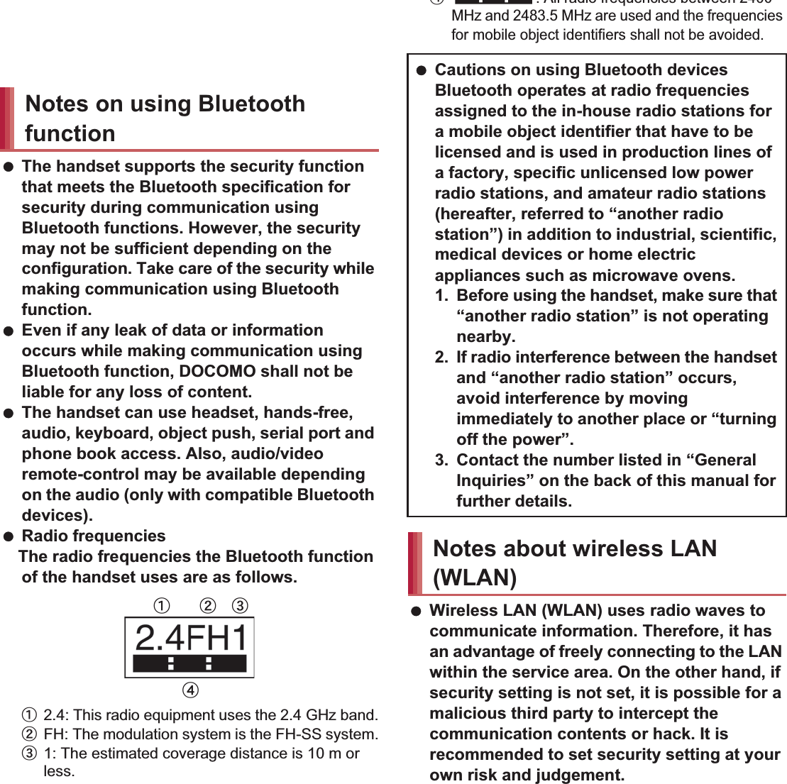 19Contents/Precautions Do not insert the docomo mini UIM card to the handset with a label or sticker attached on the card.May cause a malfunction. The handset supports the security function that meets the Bluetooth specification for security during communication using Bluetooth functions. However, the security may not be sufficient depending on the configuration. Take care of the security while making communication using Bluetooth function. Even if any leak of data or information occurs while making communication using Bluetooth function, DOCOMO shall not be liable for any loss of content. The handset can use headset, hands-free, audio, keyboard, object push, serial port and phone book access. Also, audio/video remote-control may be available depending on the audio (only with compatible Bluetooth devices). Radio frequenciesThe radio frequencies the Bluetooth function of the handset uses are as follows.ӱ2.4: This radio equipment uses the 2.4 GHz band.ӲFH: The modulation system is the FH-SS system.ӳ1: The estimated coverage distance is 10 m or less.Ӵ: All radio frequencies between 2400 MHz and 2483.5 MHz are used and the frequencies for mobile object identifiers shall not be avoided. Wireless LAN (WLAN) uses radio waves to communicate information. Therefore, it has an advantage of freely connecting to the LAN within the service area. On the other hand, if security setting is not set, it is possible for a malicious third party to intercept the communication contents or hack. It is recommended to set security setting at your own risk and judgement.Notes on using Bluetooth functionӱġ Ӳġ ӳġӴġ Cautions on using Bluetooth devicesBluetooth operates at radio frequencies assigned to the in-house radio stations for a mobile object identifier that have to be licensed and is used in production lines of a factory, specific unlicensed low power radio stations, and amateur radio stations (hereafter, referred to “another radio station”) in addition to industrial, scientific, medical devices or home electric appliances such as microwave ovens.1. Before using the handset, make sure that “another radio station” is not operating nearby.2. If radio interference between the handset and “another radio station” occurs, avoid interference by moving immediately to another place or “turning off the power”.3. Contact the number listed in “General Inquiries” on the back of this manual for further details.Notes about wireless LAN (WLAN)