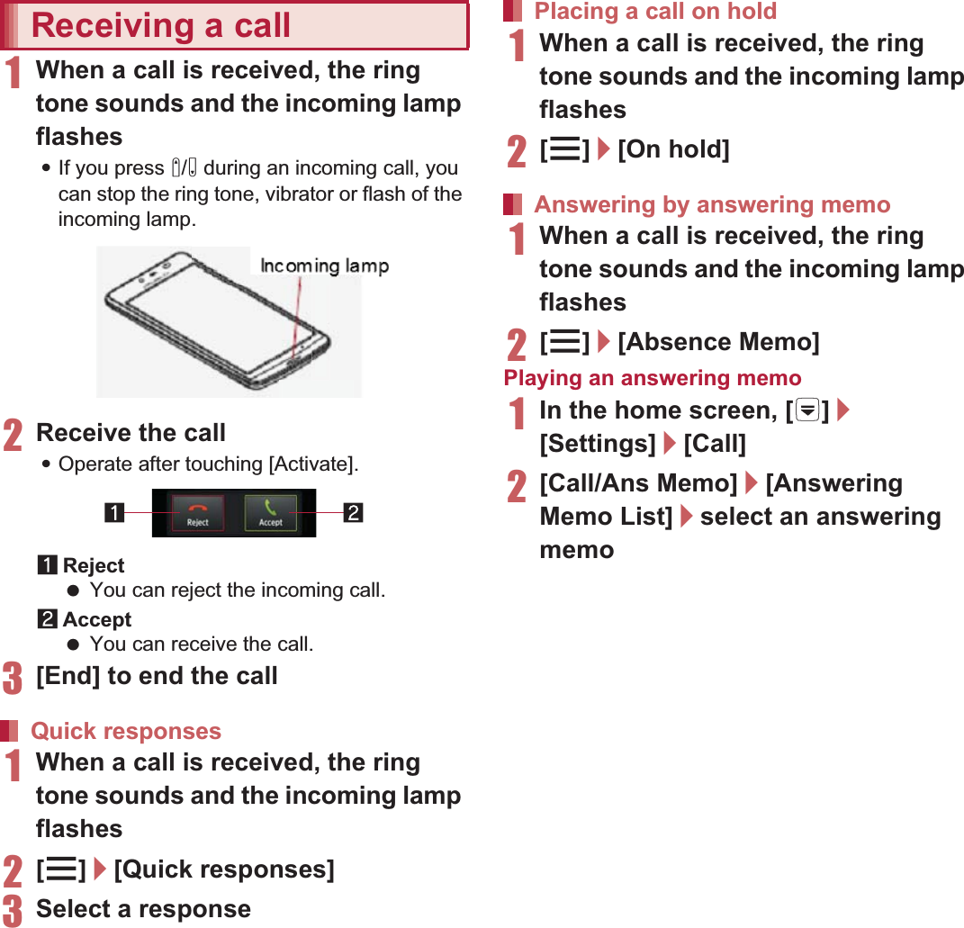 69Call1When a call is received, the ring tone sounds and the incoming lamp flashes:If you press x/y during an incoming call, you can stop the ring tone, vibrator or flash of the incoming lamp.2Receive the call:Operate after touching [Activate].1Reject You can reject the incoming call.2Accept You can receive the call.3[End] to end the call1When a call is received, the ring tone sounds and the incoming lamp flashes2[z]/[Quick responses]3Select a response1When a call is received, the ring tone sounds and the incoming lamp flashes2[z]/[On hold]1When a call is received, the ring tone sounds and the incoming lamp flashes2[z]/[Absence Memo]Playing an answering memo1In the home screen, [R]/[Settings]/[Call]2[Call/Ans Memo]/[Answering Memo List]/select an answering memoYou can carry out operations such as using a hands-free call and adjusting the in-call volume according to the using condition during a call.1Add call* Place a current call on hold and make a call to another party.Receiving a callQuick responsesIncoming lampPlacing a call on holdAnswering by answering memoOperation during a call