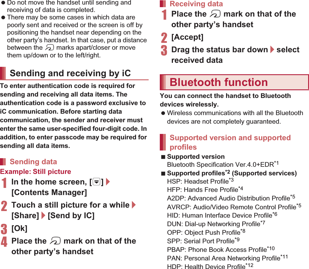 106 File Management Do not move the handset until sending and receiving of data is completed. There may be some cases in which data are poorly sent and received or the screen is off by positioning the handset near depending on the other party’s handset. In that case, put a distance between the a marks apart/closer or move them up/down or to the left/right.To enter authentication code is required for sending and receiving all data items. The authentication code is a password exclusive to iC communication. Before starting data communication, the sender and receiver must enter the same user-specified four-digit code. In addition, to enter passcode may be required for sending all data items.Example: Still picture1In the home screen, [R]/[Contents Manager]2Touch a still picture for a while/[Share]/[Send by IC]3[Ok]4Place the a mark on that of the other party’s handset1Place the a mark on that of the other party’s handset2[Accept]3Drag the status bar down/select received dataYou can connect the handset to Bluetooth devices wirelessly. Wireless communications with all the Bluetooth devices are not completely guaranteed.Supported versionBluetooth Specification Ver..0+EDR*1Supported profiles*2 (Supported services)HSP: Headset Profile*3HFP: Hands Free Profile*4A2DP: Advanced Audio Distribution Profile*5AVRCP: Audio/Video Remote Control Profile*5HID: Human Interface Device Profile*6DUN: Dial-up Networking Profile*7OPP: Object Push Profile*8SPP: Serial Port Profile*9PBAP: Phone Book Access Profile*10PAN: Personal Area Networking Profile*11HDP: Health Device Profile*12Sending and receiving by iCSending dataReceiving dataBluetooth functionSupported version and supported profiles