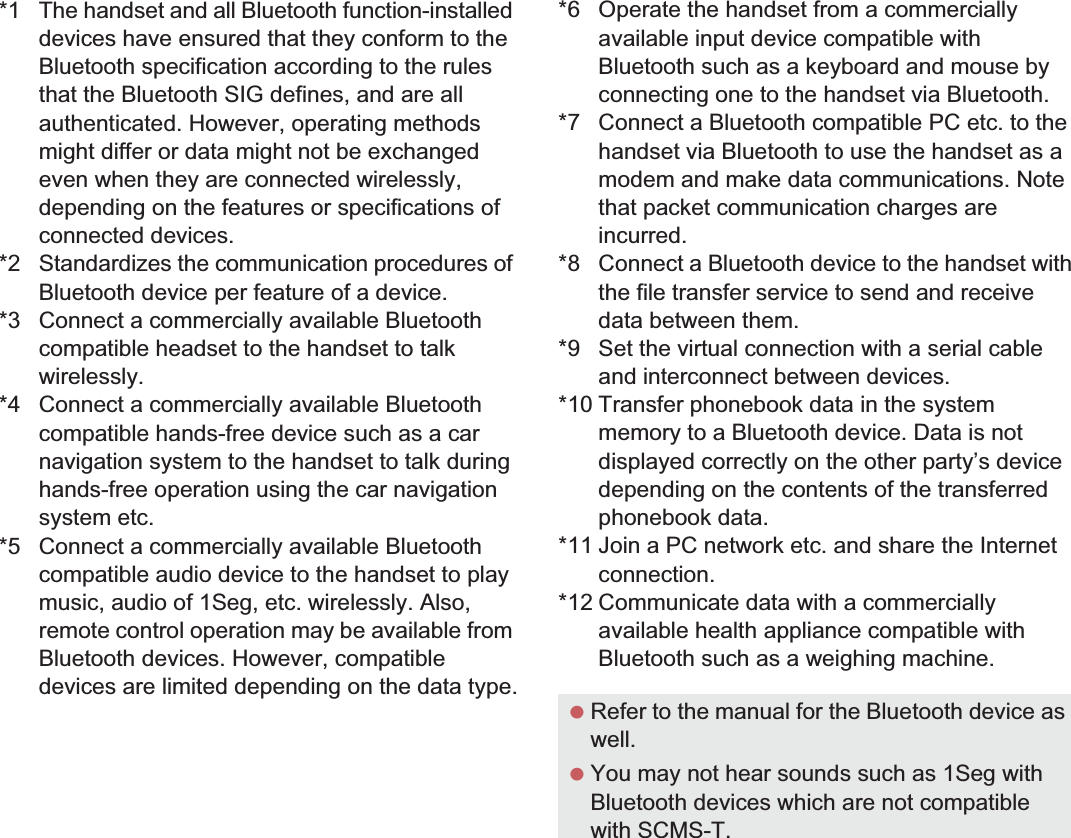 107File Management*1 The handset and all Bluetooth function-installed devices have ensured that they conform to the Bluetooth specification according to the rules that the Bluetooth SIG defines, and are all authenticated. However, operating methods might differ or data might not be exchanged even when they are connected wirelessly, depending on the features or specifications of connected devices.*2 Standardizes the communication procedures of Bluetooth device per feature of a device.*3 Connect a commercially available Bluetooth compatible headset to the handset to talk wirelessly.*4 Connect a commercially available Bluetooth compatible hands-free device such as a car navigation system to the handset to talk during hands-free operation using the car navigation system etc.*5 Connect a commercially available Bluetooth compatible audio device to the handset to play music, audio of 1Seg, etc. wirelessly. Also, remote control operation may be available from Bluetooth devices. However, compatible devices are limited depending on the data type.*6 Operate the handset from a commercially available input device compatible with Bluetooth such as a keyboard and mouse by connecting one to the handset via Bluetooth.*7 Connect a Bluetooth compatible PC etc. to the handset via Bluetooth to use the handset as a modem and make data communications. Note that packet communication charges are incurred.*8 Connect a Bluetooth device to the handset with the file transfer service to send and receive data between them.*9 Set the virtual connection with a serial cable and interconnect between devices.*10 Transfer phonebook data in the system memory to a Bluetooth device. Data is not displayed correctly on the other party’s device depending on the contents of the transferred phonebook data.*11 Join a PC network etc. and share the Internet connection.*12 Communicate data with a commercially available health appliance compatible with Bluetooth such as a weighing machine. Refer to the manual for the Bluetooth device as well. You may not hear sounds such as 1Seg with Bluetooth devices which are not compatible with SCMS-T.