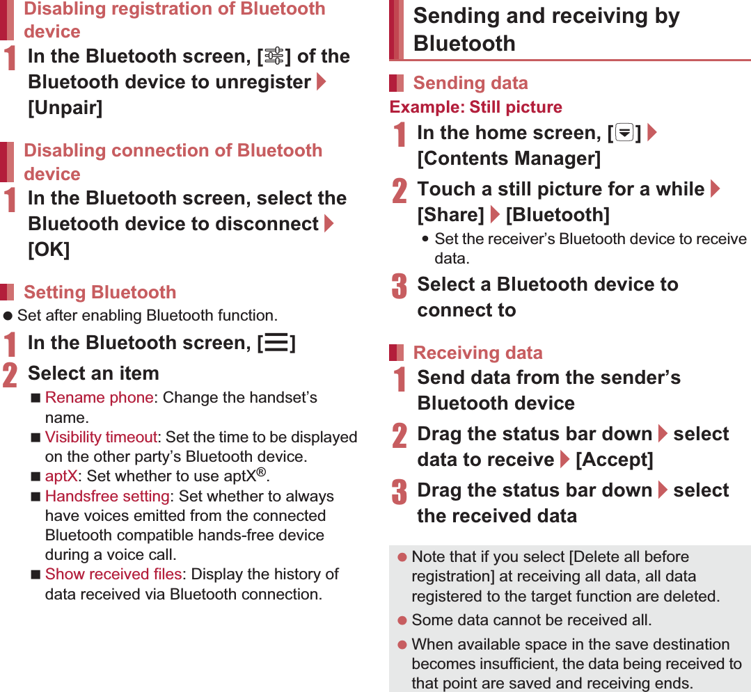 110 File Management1In the Bluetooth screen, [B] of the Bluetooth device to unregister/[Unpair]1In the Bluetooth screen, select the Bluetooth device to disconnect/[OK] Set after enabling Bluetooth function.1In the Bluetooth screen, [z]2Select an itemRename phone: Change the handset’s name.Visibility timeout: Set the time to be displayed on the other party’s Bluetooth device.aptX: Set whether to use aptX®.Handsfree setting: Set whether to always have voices emitted from the connected Bluetooth compatible hands-free device during a voice call.Show received files: Display the history of data received via Bluetooth connection.Example: Still picture1In the home screen, [R]/[Contents Manager]2Touch a still picture for a while/[Share]/[Bluetooth]:Set the receiver’s Bluetooth device to receive data.3Select a Bluetooth device to connect to1Send data from the sender’s Bluetooth device2Drag the status bar down/select data to receive/[Accept]3Drag the status bar down/select the received dataDisabling registration of Bluetooth deviceDisabling connection of Bluetooth deviceSetting BluetoothSending and receiving by BluetoothSending dataReceiving data Note that if you select [Delete all before registration] at receiving all data, all data registered to the target function are deleted. Some data cannot be received all. When available space in the save destination becomes insufficient, the data being received to that point are saved and receiving ends.