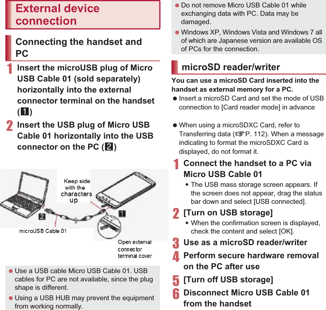 111File Management1Insert the microUSB plug of Micro USB Cable 01 (sold separately) horizontally into the external connector terminal on the handset (1)2Insert the USB plug of Micro USB Cable 01 horizontally into the USB connector on the PC (2):For details on the mode of USB connection nP. 100You can use a microSD Card inserted into the handset as external memory for a PC. Insert a microSD Card and set the mode of USB connection to [Card reader mode] in advance (nP. 100). When using a microSDXC Card, refer to Transferring data (nP. 112). When a message indicating to format the microSDXC Card is displayed, do not format it.1Connect the handset to a PC via Micro USB Cable 01:The USB mass storage screen appears. If the screen does not appear, drag the status bar down and select [USB connected]. 2[Turn on USB storage]:When the confirmation screen is displayed, check the content and select [OK].3Use as a microSD reader/writer4Perform secure hardware removal on the PC after use5[Turn off USB storage]6Disconnect Micro USB Cable 01 from the handsetExternal device connectionConnecting the handset and PC Use a USB cable Micro USB Cable 01. USB cables for PC are not available, since the plug shape is different. Using a USB HUB may prevent the equipment from working normally.Keep side with the characters upOpen external connector terminal coverMicro USB Cable 01 Do not remove Micro USB Cable 01 while exchanging data with PC. Data may be damaged. Windows XP, Windows Vista and Windows 7 all of which are Japanese version are available OS of PCs for the connection.microSD reader/writer3U4P