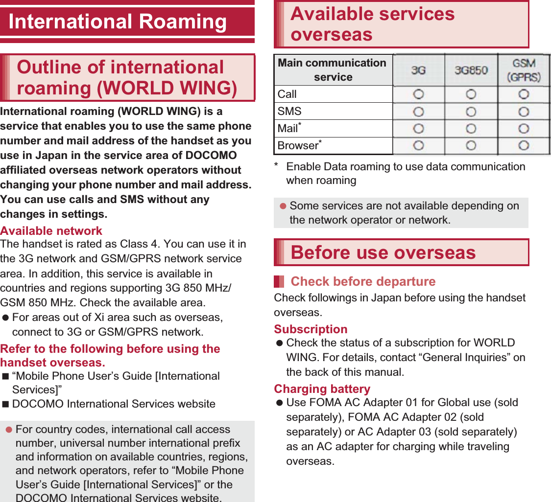 151International RoamingInternational roaming (WORLD WING) is a service that enables you to use the same phone number and mail address of the handset as you use in Japan in the service area of DOCOMO affiliated overseas network operators without changing your phone number and mail address. You can use calls and SMS without any changes in settings.Available networkThe handset is rated as Class 4. You can use it in the 3G network and GSM/GPRS network service area. In addition, this service is available in countries and regions supporting 3G 850 MHz/GSM 850 MHz. Check the available area. For areas out of Xi area such as overseas, connect to 3G or GSM/GPRS network.Refer to the following before using the handset overseas.“Mobile Phone User’s Guide [International Services]”DOCOMO International Services website* Enable Data roaming to use data communication when roaming (nP. 153).Check followings in Japan before using the handset overseas.Subscription Check the status of a subscription for WORLD WING. For details, contact “General Inquiries” on the back of this manual.Charging battery Use FOMA AC Adapter 01 for Global use (sold separately), FOMA AC Adapter 02 (sold separately) or AC Adapter 03 (sold separately) as an AC adapter for charging while traveling overseas.International RoamingOutline of international roaming (WORLD WING) For country codes, international call access number, universal number international prefix and information on available countries, regions, and network operators, refer to “Mobile Phone User’s Guide [International Services]” or the DOCOMO International Services website.Available services overseasMain communication service 3G3G850GSM(GPRS)LTECall AAABSMS AAABMail*AAABBrowser*AAAB Some services are not available depending on the network operator or network.Before use overseasCheck before departure