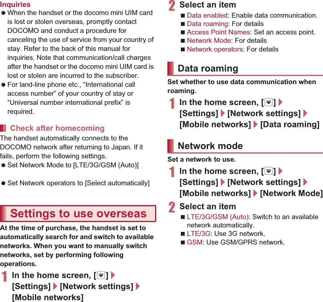 153International RoamingInquiries When the handset or the docomo mini UIM card is lost or stolen overseas, promptly contact DOCOMO and conduct a procedure for canceling the use of service from your country of stay. Refer to the back of this manual for inquiries. Note that communication/call charges after the handset or the docomo mini UIM card is lost or stolen are incurred to the subscriber. For land-line phone etc., “International call access number” of your country of stay or “Universal number international prefix” is required.The handset automatically connects to the DOCOMO network after returning to Japan. If it fails, perform the following settings. Set Network Mode to [LTE/3G/GSM (Auto)] (nP. 153). Set Network operators to [Select automatically] (nP. 154).At the time of purchase, the handset is set to automatically search for and switch to available networks. When you want to manually switch networks, set by performing following operations.1In the home screen, [R]/[Settings]/[Network settings]/[Mobile networks]2Select an itemData enabled: Enable data communication.Data roaming: For details nP. 153Access Point Names: Set an access point.Network Mode: For details nP. 153Network operators: For details nP. 154Set whether to use data communication when roaming.1In the home screen, [R]/[Settings]/[Network settings]/[Mobile networks]/[Data roaming]Set a network to use.1In the home screen, [R]/[Settings]/[Network settings]/[Mobile networks]/[Network Mode]2Select an itemLTE/3G/GSM (Auto): Switch to an available network automatically.LTE/3G: Use 3G network.GSM: Use GSM/GPRS network.Check after homecomingSettings to use overseasData roamingNetwork mode