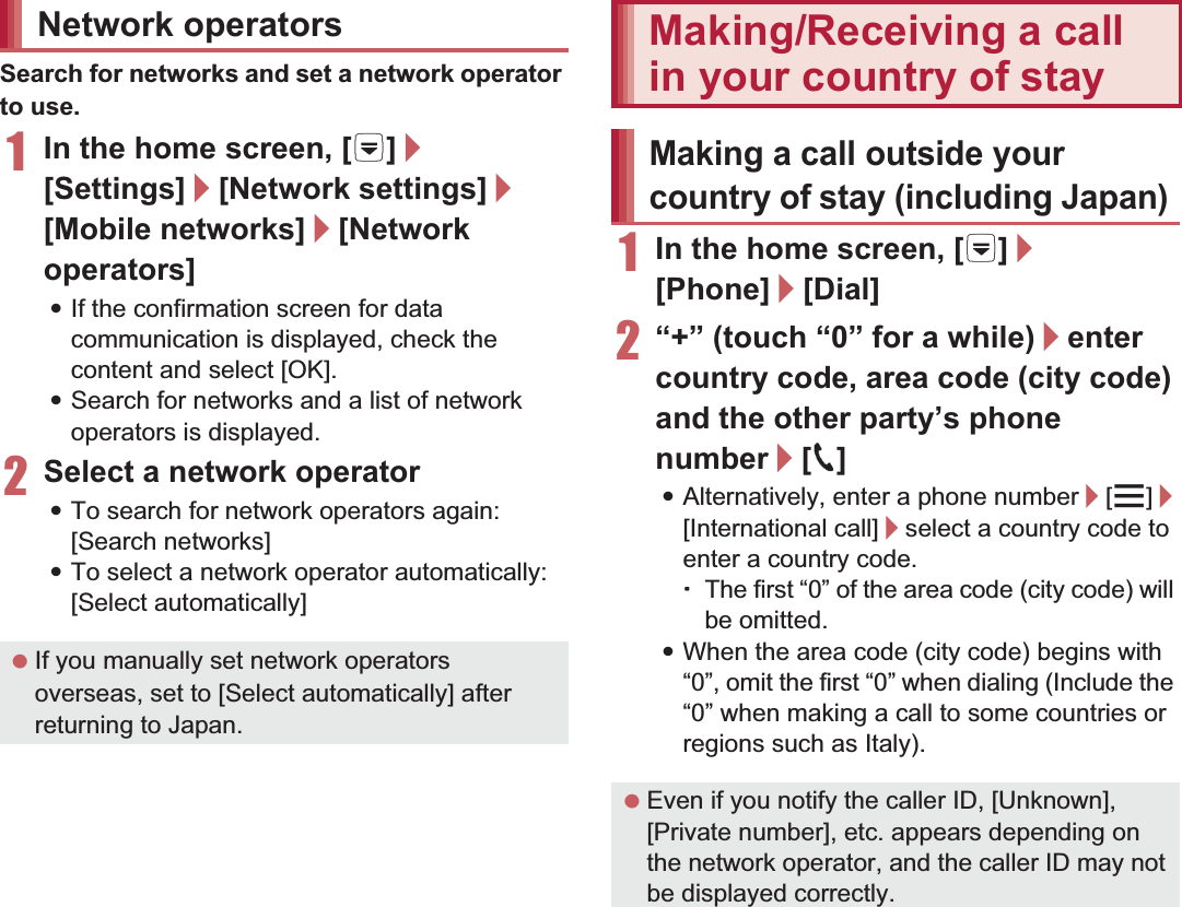 154 International RoamingSearch for networks and set a network operator to use.1In the home screen, [R]/[Settings]/[Network settings]/[Mobile networks]/[Network operators]:If the confirmation screen for data communication is displayed, check the content and select [OK].:Search for networks and a list of network operators is displayed.2Select a network operator:To search for network operators again: [Search networks]:To select a network operator automatically: [Select automatically]1In the home screen, [R]/[Phone]/[Dial]2“+” (touch “0” for a while)/enter country code, area code (city code) and the other party’s phone number/[0]:Alternatively, enter a phone number/[z]/[International call]/select a country code to enter a country code.ƦThe first “0” of the area code (city code) will be omitted.:When the area code (city code) begins with “0”, omit the first “0” when dialing (Include the “0” when making a call to some countries or regions such as Italy).Network operators If you manually set network operators overseas, set to [Select automatically] after returning to Japan.Making/Receiving a call in your country of stayMaking a call outside your country of stay (including Japan) Even if you notify the caller ID, [Unknown], [Private number], etc. appears depending on the network operator, and the caller ID may not be displayed correctly.