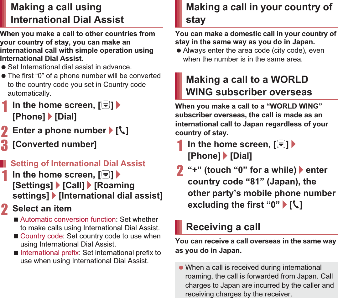 155International RoamingWhen you make a call to other countries from your country of stay, you can make an international call with simple operation using International Dial Assist. Set International dial assist in advance. The first “0” of a phone number will be converted to the country code you set in Country code automatically. 1In the home screen, [R]/[Phone]/[Dial]2Enter a phone number/[0]3[Converted number]1In the home screen, [R]/[Settings]/[Call]/[Roaming settings]/[International dial assist]2Select an itemAutomatic conversion function: Set whether to make calls using International Dial Assist.Country code: Set country code to use when using International Dial Assist.International prefix: Set international prefix to use when using International Dial Assist.You can make a domestic call in your country of stay in the same way as you do in Japan. Always enter the area code (city code), even when the number is in the same area.When you make a call to a “WORLD WING” subscriber overseas, the call is made as an international call to Japan regardless of your country of stay.1In the home screen, [R]/[Phone]/[Dial]2“+” (touch “0” for a while)/enter country code “81” (Japan), the other party’s mobile phone number excluding the first “0”/[0]You can receive a call overseas in the same way as you do in Japan.Making a call using International Dial AssistSetting of International Dial AssistMaking a call in your country of stayMaking a call to a WORLD WING subscriber overseasReceiving a call When a call is received during international roaming, the call is forwarded from Japan. Call charges to Japan are incurred by the caller and receiving charges by the receiver.