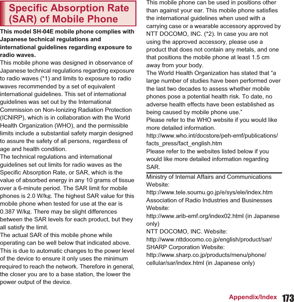 173Appendix/IndexThis model SH-0E mobile phone complies with Japanese technical regulations and international guidelines regarding exposure to radio waves.This mobile phone was designed in observance of Japanese technical regulations regarding exposure to radio waves (*1) and limits to exposure to radio waves recommended by a set of equivalent international guidelines. This set of international guidelines was set out by the International Commission on Non-Ionizing Radiation Protection (ICNIRP), which is in collaboration with the World Health Organization (WHO), and the permissible limits include a substantial safety margin designed to assure the safety of all persons, regardless of age and health condition.The technical regulations and international guidelines set out limits for radio waves as the Specific Absorption Rate, or SAR, which is the value of absorbed energy in any 10 grams of tissue over a 6-minute period. The SAR limit for mobile phones is 2.0 W/kŨ. The highest SAR value for this mobile phone when tested for use at the ear is  W/kŨ. There may be slight differences between the SAR levels for each product, but they all satisfy the limit.The actual SAR of this mobile phone while operating can be well below that indicated above. This is due to automatic changes to the power level of the device to ensure it only uses the minimum required to reach the network. Therefore in general, the closer you are to a base station, the lower the power output of the device.This mobile phone can be used in positions other than against your ear. This mobile phone satisfies the international guidelines when used with a carrying case or a wearable accessory approved by NTT DOCOMO, INC. (*2). In case you are not using the approved accessory, please use a product that does not contain any metals, and one that positions the mobile phone at least 1.5 cm away from your body.The World Health Organization has stated that “a large number of studies have been performed over the last two decades to assess whether mobile phones pose a potential health risk. To date, no adverse health effects have been established as being caused by mobile phone use.” Please refer to the WHO website if you would like more detailed information.(http://www.who.int/docstore/peh-emf/publications/facts_press/fact_english.htm) Please refer to the websites listed below if you would like more detailed information regarding SAR. Specific Absorption Rate (SAR) of Mobile PhoneMinistry of Internal Affairs and Communications Website: (http://www.tele.soumu.go.jp/e/sys/ele/index.htm) Association of Radio Industries and Businesses Website: (http://www.arib-emf.org/index02.html) (in Japanese only)NTT DOCOMO, INC. Website: (http://www.nttdocomo.co.jp/english/product/sar/) SHARP Corporation Website: (http://www.sharp.co.jp/products/menu/phone/cellular/sar/index.html) (in Japanese only)