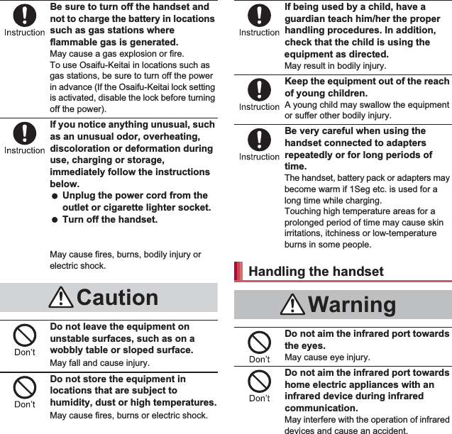 8Contents/PrecautionsBe sure to turn off the handset and not to charge the battery in locations such as gas stations where flammable gas is generated.May cause a gas explosion or fire.To use Osaifu-Keitai in locations such as gas stations, be sure to turn off the power in advance (If the Osaifu-Keitai lock setting is activated, disable the lock before turning off the power).If you notice anything unusual, such as an unusual odor, overheating, discoloration or deformation during use, charging or storage, immediately follow the instructions below. Unplug the power cord from the outlet or cigarette lighter socket. Turn off the handset. Remove the battery pack from the handset.May cause fires, burns, bodily injury or electric shock.Do not leave the equipment on unstable surfaces, such as on a wobbly table or sloped surface.May fall and cause injury.Do not store the equipment in locations that are subject to humidity, dust or high temperatures.May cause fires, burns or electric shock.If being used by a child, have a guardian teach him/her the proper handling procedures. In addition, check that the child is using the equipment as directed.May result in bodily injury.Keep the equipment out of the reach of young children.A young child may swallow the equipment or suffer other bodily injury.Be very careful when using the handset connected to adapters repeatedly or for long periods of time.The handset, battery pack or adapters may become warm if 1Seg etc. is used for a long time while charging.Touching high temperature areas for a prolonged period of time may cause skin irritations, itchiness or low-temperature burns in some people.Do not aim the infrared port towards the eyes.May cause eye injury.Do not aim the infrared port towards home electric appliances with an infrared device during infrared communication.May interfere with the operation of infrared devices and cause an accident.CautionHandling the handsetWarning