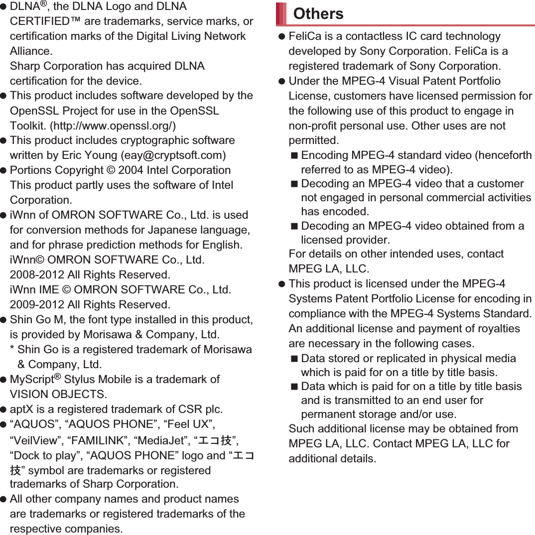 178 Appendix/Index DLNA®, the DLNA Logo and DLNA CERTIFIED™ are trademarks, service marks, or certification marks of the Digital Living Network Alliance.Sharp Corporation has acquired DLNA certification for the device. This product includes software developed by the OpenSSL Project for use in the OpenSSL Toolkit. (http://www.openssl.org/) This product includes cryptographic software written by Eric Young (eay@cryptsoft.com) Portions Copyright © 2004 Intel Corporation This product partly uses the software of Intel Corporation. iWnn of OMRON SOFTWARE Co., Ltd. is used for conversion methods for Japanese language, and for phrase prediction methods for English.iWnn© OMRON SOFTWARE Co., Ltd. 2008-2012 All Rights Reserved.iWnn IME © OMRON SOFTWARE Co., Ltd. 2009-2012 All Rights Reserved. Shin Go M, the font type installed in this product, is provided by Morisawa &amp; Company, Ltd.* Shin Go is a registered trademark of Morisawa &amp; Company, Ltd. MyScript® Stylus Mobile is a trademark of VISION OBJECTS. aptX is a registered trademark of CSR plc. “AQUOS”, “AQUOS PHONE”, “Feel UX”, “VeilView”, “FAMILINK”, “MediaJet”, “΀΋ܿ”, “Dock to play”, “AQUOS PHONE” logo and “΀΋ܿ” symbol are trademarks or registered trademarks of Sharp Corporation. All other company names and product names are trademarks or registered trademarks of the respective companies. FeliCa is a contactless IC card technology developed by Sony Corporation. FeliCa is a registered trademark of Sony Corporation. Under the MPEG-4 Visual Patent Portfolio License, customers have licensed permission for the following use of this product to engage in non-profit personal use. Other uses are not permitted.Encoding MPEG-4 standard video (henceforth referred to as MPEG-4 video).Decoding an MPEG-4 video that a customer not engaged in personal commercial activities has encoded.Decoding an MPEG-4 video obtained from a licensed provider.For details on other intended uses, contact MPEG LA, LLC. This product is licensed under the MPEG-4 Systems Patent Portfolio License for encoding in compliance with the MPEG-4 Systems Standard. An additional license and payment of royalties are necessary in the following cases.Data stored or replicated in physical media which is paid for on a title by title basis.Data which is paid for on a title by title basis and is transmitted to an end user for permanent storage and/or use.Such additional license may be obtained from MPEG LA, LLC. Contact MPEG LA, LLC for additional details.Others