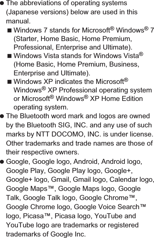 180 Appendix/Index The abbreviations of operating systems (Japanese versions) below are used in this manual.Windows 7 stands for Microsoft® Windows® 7 (Starter, Home Basic, Home Premium, Professional, Enterprise and Ultimate).Windows Vista stands for Windows Vista® (Home Basic, Home Premium, Business, Enterprise and Ultimate).Windows XP indicates the Microsoft® Windows® XP Professional operating system or Microsoft® Windows® XP Home Edition operating system. The Bluetooth word mark and logos are owned by the Bluetooth SIG, INC. and any use of such marks by NTT DOCOMO, INC. is under license. Other trademarks and trade names are those of their respective owners. Google, Google logo, Android, Android logo, Google Play, Google Play logo, Google+, Google+ logo, Gmail, Gmail logo, Calendar logo, Google Maps™, Google Maps logo, Google Talk, Google Talk logo, Google Chrome™, Google Chrome logo, Google Voice Search™ logo, Picasa™, Picasa logo, YouTube and YouTube logo are trademarks or registered trademarks of Google Inc. This product includes software based on GNU General Public License (GPL), GNU Lesser General Public License (LGPL) and other licenses.For details on licenses of related software, in the home screen, [R]/[Settings]/[Device info]/[Legal information]/[Open source licenses]. Source codes of software based on GPL, LGPL and Mozilla Public License (MPL) can be referred to on the following site for free. For details, refer to the following site.https://sh-dev.sharp.co.jp/android/modules/oss/) (in Japanese only) The handset can unlock the SIM lock. Unlock the SIM lock to use non-DOCOMO SIM cards. SIM lock can be unlocked at a docomo Shop. Commission is incurred separately for unlocking SIM lock. When using non-DOCOMO SIM card, it cannot be used in LTE. Also, some services and functions are unavailable. DOCOMO shall not guarantee any operation of the handset. For details on unlocking SIM lock, refer to the DOCOMO website.Open source softwareUnlocking SIM lock