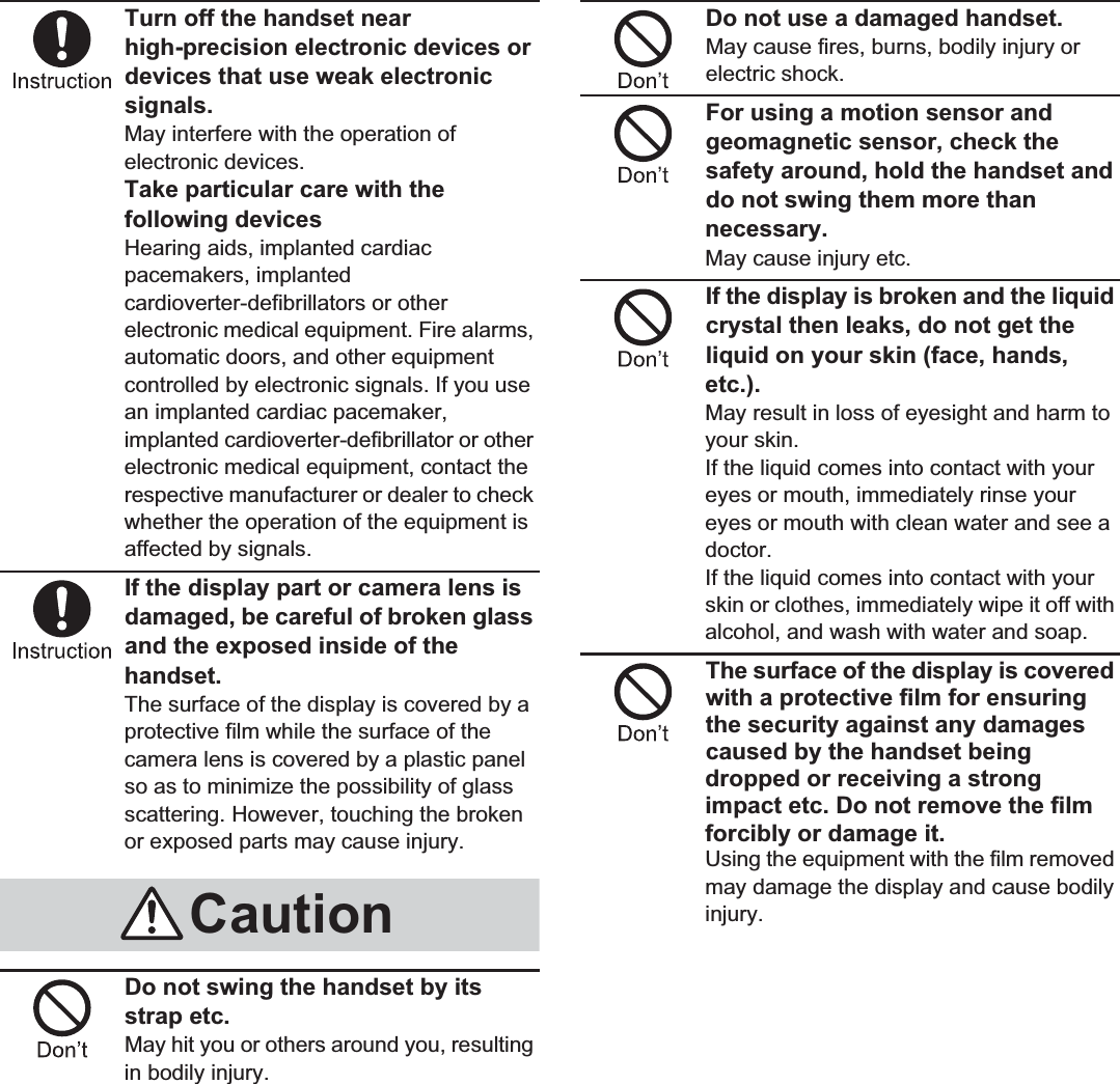 10 Contents/PrecautionsTurn off the handset near high-precision electronic devices or devices that use weak electronic signals.May interfere with the operation of electronic devices.Take particular care with the following devicesHearing aids, implanted cardiac pacemakers, implanted cardioverter-defibrillators or other electronic medical equipment. Fire alarms, automatic doors, and other equipment controlled by electronic signals. If you use an implanted cardiac pacemaker, implanted cardioverter-defibrillator or other electronic medical equipment, contact the respective manufacturer or dealer to check whether the operation of the equipment is affected by signals.If the display part or camera lens is damaged, be careful of broken glass and the exposed inside of the handset.The surface of the display is covered by a protective film while the surface of the camera lens is covered by a plastic panel so as to minimize the possibility of glass scattering. However, touching the broken or exposed parts may cause injury.Do not swing the handset by its strap etc.May hit you or others around you, resulting in bodily injury.Do not use a damaged handset.May cause fires, burns, bodily injury or electric shock.For using a motion sensor and geomagnetic sensor, check the safety around, hold the handset and do not swing them more than necessary.May cause injury etc.If the display is broken and the liquid crystal then leaks, do not get the liquid on your skin (face, hands, etc.).May result in loss of eyesight and harm to your skin.If the liquid comes into contact with your eyes or mouth, immediately rinse your eyes or mouth with clean water and see a doctor. If the liquid comes into contact with your skin or clothes, immediately wipe it off with alcohol, and wash with water and soap.The surface of the display is covered with a protective film for ensuring the security against any damages caused by the handset being dropped or receiving a strong impact etc. Do not remove the film forcibly or damage it.Using the equipment with the film removed may damage the display and cause bodily injury.Caution