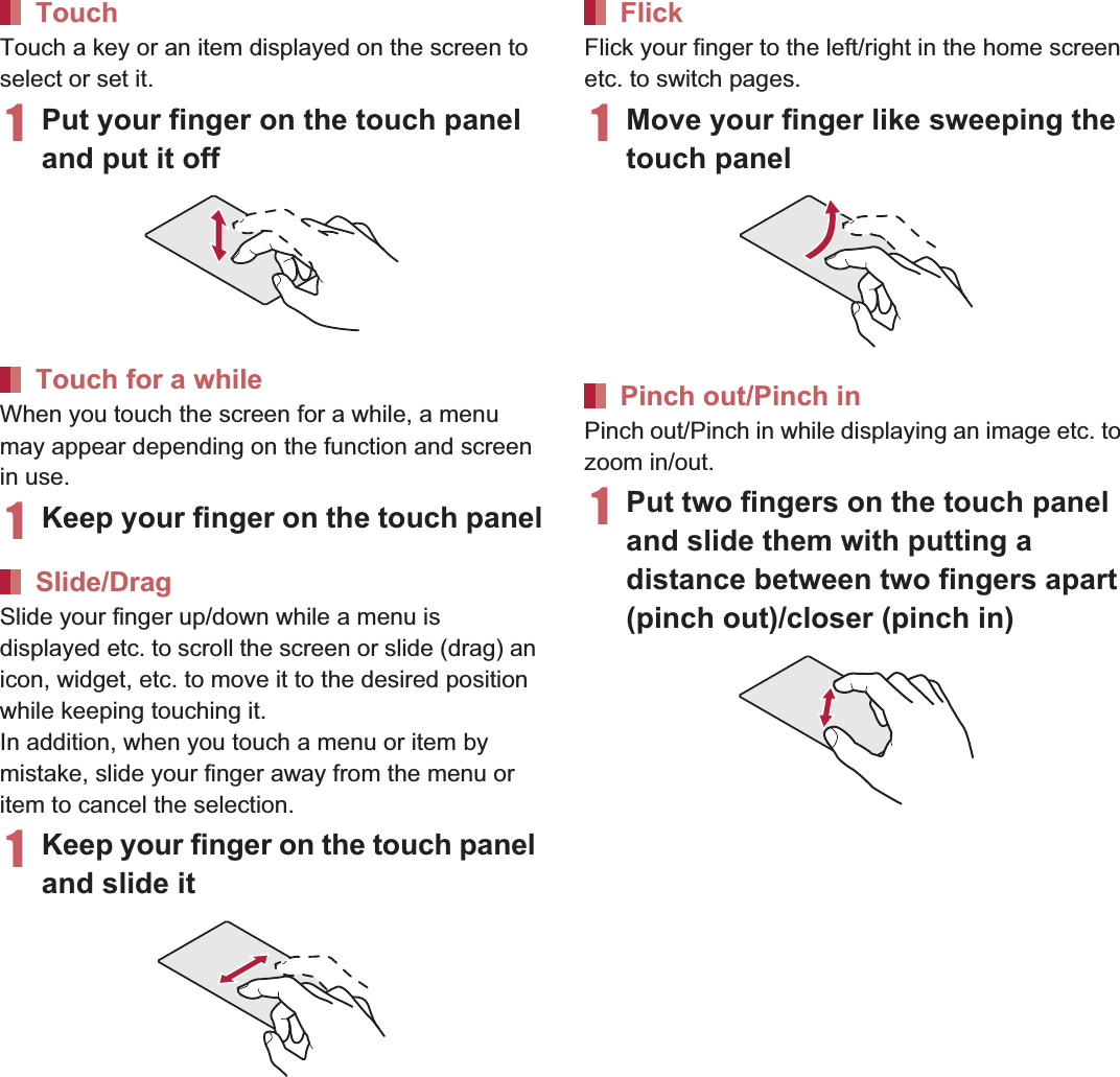 39Before Using the HandsetTouch a key or an item displayed on the screen to select or set it.1Put your finger on the touch panel and put it offWhen you touch the screen for a while, a menu may appear depending on the function and screen in use.1Keep your finger on the touch panelSlide your finger up/down while a menu is displayed etc. to scroll the screen or slide (drag) an icon, widget, etc. to move it to the desired position while keeping touching it.In addition, when you touch a menu or item by mistake, slide your finger away from the menu or item to cancel the selection.1Keep your finger on the touch panel and slide itFlick your finger to the left/right in the home screen etc. to switch pages.1Move your finger like sweeping the touch panelPinch out/Pinch in while displaying an image etc. to zoom in/out.1Put two fingers on the touch panel and slide them with putting a distance between two fingers apart (pinch out)/closer (pinch in)TouchTouch for a whileSlide/DragFlickPinch out/Pinch in