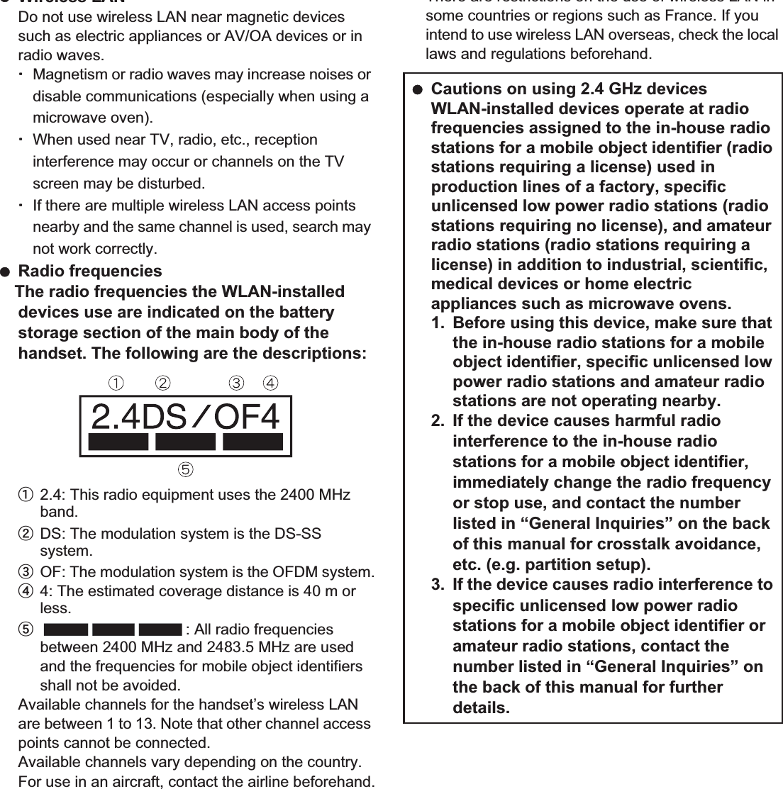 20 Contents/Precautions Wireless LANDo not use wireless LAN near magnetic devices such as electric appliances or AV/OA devices or in radio waves.ƦMagnetism or radio waves may increase noises or disable communications (especially when using a microwave oven).ƦWhen used near TV, radio, etc., reception interference may occur or channels on the TV screen may be disturbed.ƦIf there are multiple wireless LAN access points nearby and the same channel is used, search may not work correctly. Radio frequenciesThe radio frequencies the WLAN-installed devices use are indicated on the battery storage section of the main body of the handset. The following are the descriptions:ӱ2.4: This radio equipment uses the 2400 MHz band.ӲDS: The modulation system is the DS-SS system.ӳOF: The modulation system is the OFDM system.Ӵ4: The estimated coverage distance is 40 m or less.ӵ: All radio frequencies between 2400 MHz and 2483.5 MHz are used and the frequencies for mobile object identifiers shall not be avoided.Available channels for the handset’s wireless LAN are between 1 to 13. Note that other channel access points cannot be connected.Available channels vary depending on the country.For use in an aircraft, contact the airline beforehand.There are restrictions on the use of wireless LAN in some countries or regions such as France. If you intend to use wireless LAN overseas, check the local laws and regulations beforehand. Cautions on using 2.4 GHz devicesWLAN-installed devices operate at radio frequencies assigned to the in-house radio stations for a mobile object identifier (radio stations requiring a license) used in production lines of a factory, specific unlicensed low power radio stations (radio stations requiring no license), and amateur radio stations (radio stations requiring a license) in addition to industrial, scientific, medical devices or home electric appliances such as microwave ovens.1. Before using this device, make sure that the in-house radio stations for a mobile object identifier, specific unlicensed low power radio stations and amateur radio stations are not operating nearby.2. If the device causes harmful radio interference to the in-house radio stations for a mobile object identifier, immediately change the radio frequency or stop use, and contact the number listed in “General Inquiries” on the back of this manual for crosstalk avoidance, etc. (e.g. partition setup).3. If the device causes radio interference to specific unlicensed low power radio stations for a mobile object identifier or amateur radio stations, contact the number listed in “General Inquiries” on the back of this manual for further details.