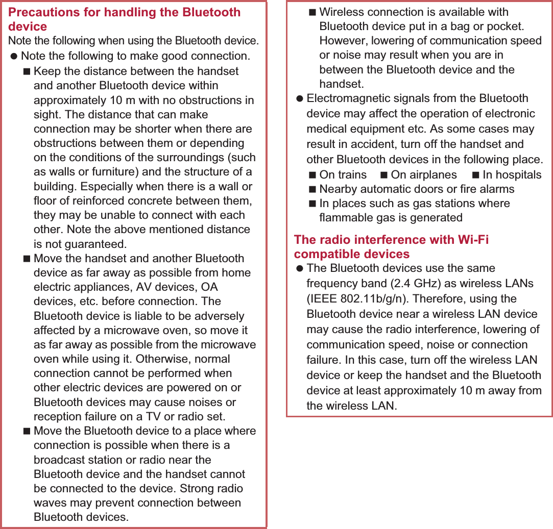 108 File ManagementPrecautions for handling the Bluetooth deviceNote the following when using the Bluetooth device. Note the following to make good connection.Keep the distance between the handset and another Bluetooth device within approximately 10 m with no obstructions in sight. The distance that can make connection may be shorter when there are obstructions between them or depending on the conditions of the surroundings (such as walls or furniture) and the structure of a building. Especially when there is a wall or floor of reinforced concrete between them, they may be unable to connect with each other. Note the above mentioned distance is not guaranteed.Move the handset and another Bluetooth device as far away as possible from home electric appliances, AV devices, OA devices, etc. before connection. The Bluetooth device is liable to be adversely affected by a microwave oven, so move it as far away as possible from the microwave oven while using it. Otherwise, normal connection cannot be performed when other electric devices are powered on or Bluetooth devices may cause noises or reception failure on a TV or radio set.Move the Bluetooth device to a place where connection is possible when there is a broadcast station or radio near the Bluetooth device and the handset cannot be connected to the device. Strong radio waves may prevent connection between Bluetooth devices.Wireless connection is available with Bluetooth device put in a bag or pocket. However, lowering of communication speed or noise may result when you are in between the Bluetooth device and the handset. Electromagnetic signals from the Bluetooth device may affect the operation of electronic medical equipment etc. As some cases may result in accident, turn off the handset and other Bluetooth devices in the following place.On trains On airplanes In hospitalsNearby automatic doors or fire alarmsIn places such as gas stations where flammable gas is generatedThe radio interference with Wi-Fi compatible devices The Bluetooth devices use the same frequency band (2.4 GHz) as wireless LANs (IEEE 802.11b/g/n). Therefore, using the Bluetooth device near a wireless LAN device may cause the radio interference, lowering of communication speed, noise or connection failure. In this case, turn off the wireless LAN device or keep the handset and the Bluetooth device at least approximately 10 m away from the wireless LAN.