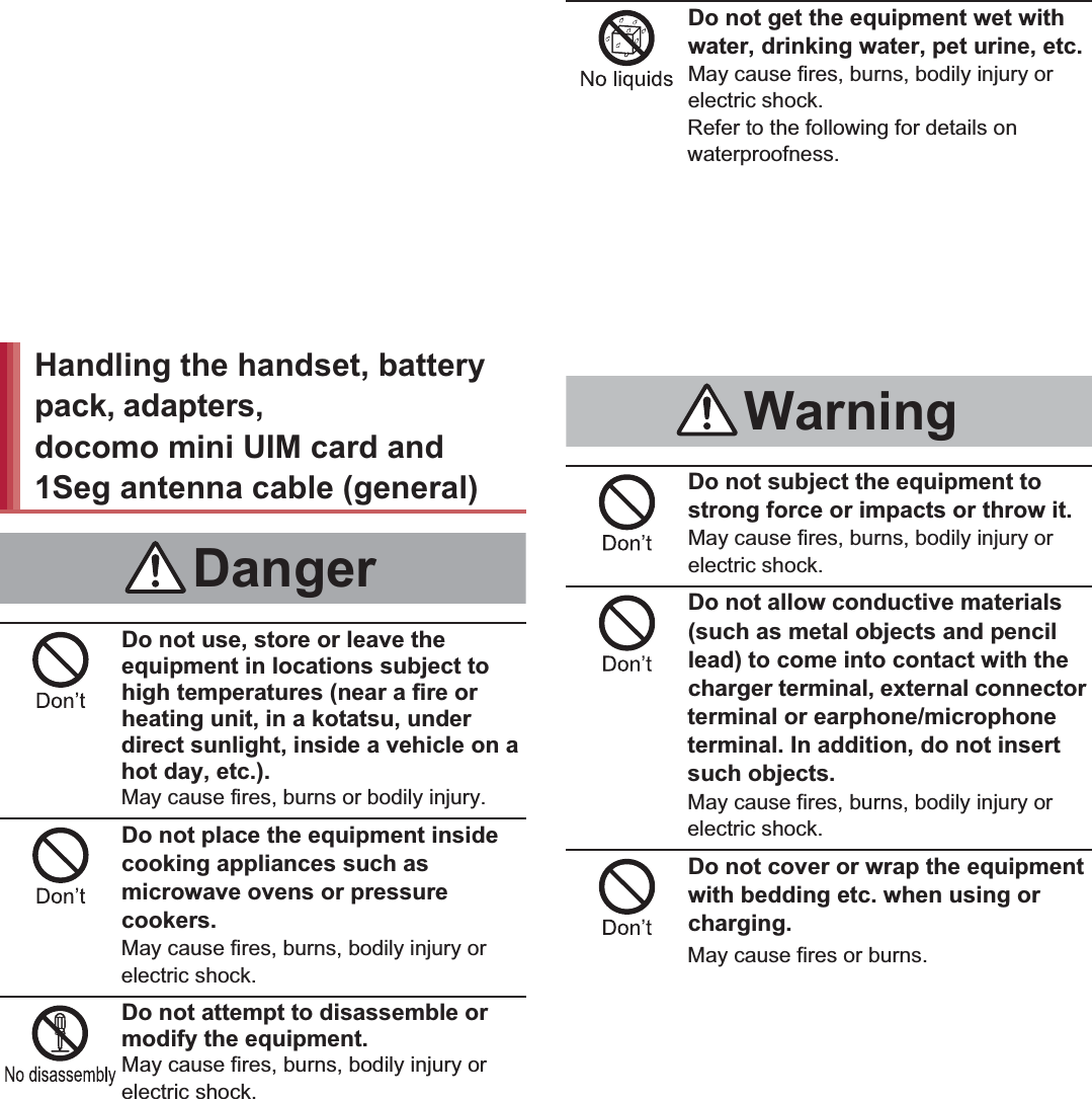 7Contents/Precautions“Precautions” is explained in the following six sections. Handling the handset, battery pack, adapters, desktop holder, docomo mini UIM card and 1Seg antenna cable (general)  . . . . . . . . . . . . . . . . P. 7 Handling the handset  . . . . . . . . . . . . . . . . . . P. 8 Handling battery pack . . . . . . . . . . . . . . . . . P. 11 Handling adapters and desktop holder . . . . P. 12 Handling docomo mini UIM card. . . . . . . . . P. 13 Handling near electronic medical equipment . . . . . . . . . . . . . . . . . . . . . . . . . . . . . . . . . . P. 14Do not use, store or leave the equipment in locations subject to high temperatures (near a fire or heating unit, in a kotatsu, under direct sunlight, inside a vehicle on a hot day, etc.).May cause fires, burns or bodily injury.Do not place the equipment inside cooking appliances such as microwave ovens or pressure cookers.May cause fires, burns, bodily injury or electric shock.Do not attempt to disassemble or modify the equipment.May cause fires, burns, bodily injury or electric shock.Do not get the equipment wet with water, drinking water, pet urine, etc.May cause fires, burns, bodily injury or electric shock.Refer to the following for details on waterproofness.n“Waterproof/Dust-proof” on P. 21Use only the battery packs and adapters specified by NTT DOCOMO for use with the handset.May cause fires, burns, bodily injury or electric shock.Do not subject the equipment to strong force or impacts or throw it.May cause fires, burns, bodily injury or electric shock.Do not allow conductive materials (such as metal objects and pencil lead) to come into contact with the charger terminal, external connector terminal or earphone/microphone terminal. In addition, do not insert such objects.May cause fires, burns, bodily injury or electric shock.Do not cover or wrap the equipment with bedding etc. when using or charging.May cause fires or burns.Handling the handset, battery pack, adapters, desktop holder, docomo mini UIM card and 1Seg antenna cable (general)DangerWarning