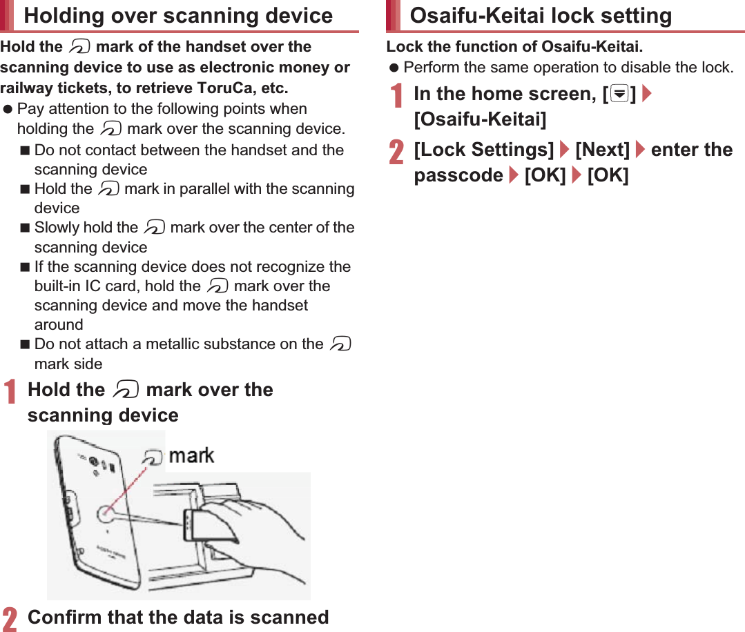 120 ApplicationsHold the a mark of the handset over the scanning device to use as electronic money or railway tickets, to retrieve ToruCa, etc. Pay attention to the following points when holding the a mark over the scanning device.Do not contact between the handset and the scanning deviceHold the a mark in parallel with the scanning deviceSlowly hold the a mark over the center of the scanning deviceIf the scanning device does not recognize the built-in IC card, hold the a mark over the scanning device and move the handset aroundDo not attach a metallic substance on the a mark side1Hold the a mark over the scanning device2Confirm that the data is scannedLock the function of Osaifu-Keitai. Perform the same operation to disable the lock.1In the home screen, [R]/[Osaifu-Keitai]2[Lock Settings]/[Next]/enter the passcode/[OK]/[OK]ToruCa is an electronic card that can be imported to the handset. You can retrieve it as store information or a coupon from a scanning device or sites. Retrieved ToruCa is saved in the “ToruCa” application and you can display/search/update it using the application.For details on ToruCa, refer to “̮၌ဥ΄ͼΡήΛ· (spκȜΡ༎)” (Mobile Phone User’s Guide [sp-mode]) (in Japanese only).1In the home screen, [R]/[ToruCa]Holding over scanning device markOsaifu-Keitai lock settingToruCa Packet communication charges may be incurred for retrieving, displaying or updating ToruCa. ToruCa provided for i-mode handsets may not be retrieved/displayed/updated. The following functions may not be used depending on the settings of IP (Information Provider).Retrieving from a scanning deviceUpdatingSharing ToruCaMoving or copying to a microSD CardDisplaying a mapanning device