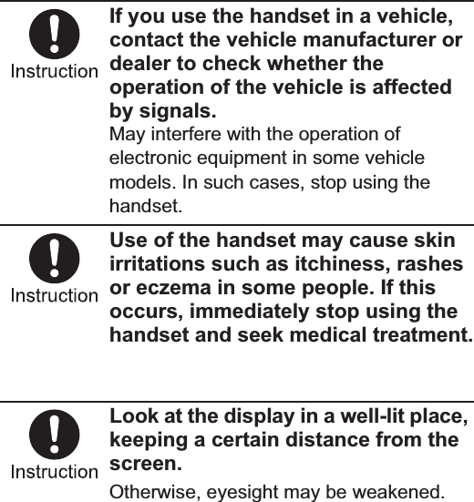 11Contents/PrecautionsIf you use the handset in a vehicle, contact the vehicle manufacturer or dealer to check whether the operation of the vehicle is affected by signals.May interfere with the operation of electronic equipment in some vehicle models. In such cases, stop using the handset.Use of the handset may cause skin irritations such as itchiness, rashes or eczema in some people. If this occurs, immediately stop using the handset and seek medical treatment.For details on materials of each part n“Material list” on P. 14Look at the display in a well-lit place, keeping a certain distance from the screen.Otherwise, eyesight may be weakened.Check the type of battery using the information printed on the battery pack label.Do not touch terminals with metallic objects such as wires. In addition, do not carry or store the battery pack with metallic necklaces etc.The battery pack may catch fire, explode, overheat or leak.Check that the battery pack is facing the correct direction before you attach it to the handset. If you are having difficulty fitting the battery pack to the handset, do not use excessive pressure to force the battery into place.The battery pack may catch fire, explode, overheat or leak.Do not throw the battery pack into a fire.The battery pack may catch fire, explode, overheat or leak.Do not puncture, hit with a hammer or step on the battery pack.The battery pack may catch fire, explode, overheat or leak.If the battery fluid etc. comes into contact with your eyes, do not rub your eyes but immediately rinse your eyes with clean water. Then seek prompt medical treatment.May result in loss of eyesight.If any trouble such as a deformation or scratches caused by dropping the battery pack is found, never use it.The battery pack may catch fire, explode, overheat or leak.If the battery pack leaks or emits an unusual odor, immediately stop using it and move it away from any naked flames or fire.The battery fluid is flammable and could ignite, causing a fire or explosion.Handling battery packLabel Battery typeLi-ion00 Lithium-ionDangerWarning
