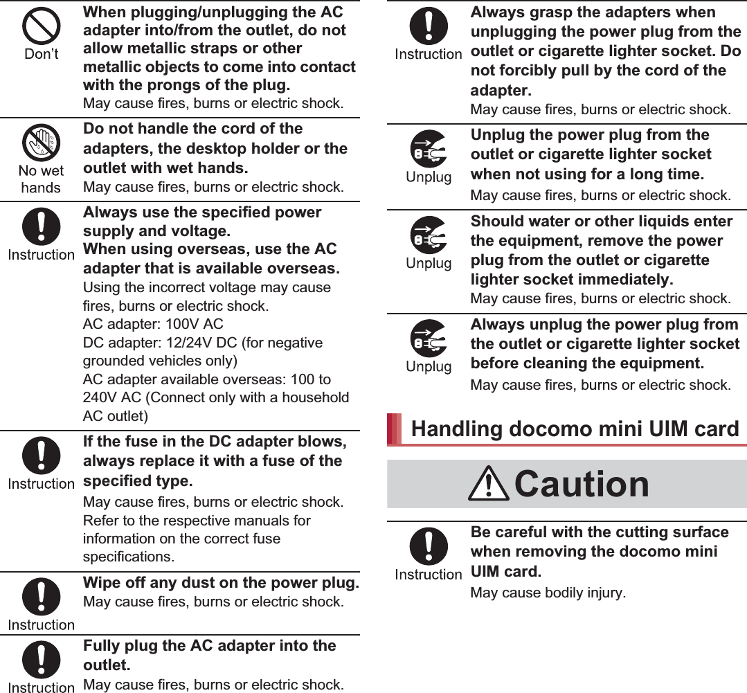 13Contents/PrecautionsWhen plugging/unplugging the AC adapter into/from the outlet, do not allow metallic straps or other metallic objects to come into contact with the prongs of the plug.May cause fires, burns or electric shock.Do not handle the cord of the adapters, the desktop holder or the outlet with wet hands.May cause fires, burns or electric shock.Always use the specified power supply and voltage.When using overseas, use the AC adapter that is available overseas.Using the incorrect voltage may cause fires, burns or electric shock.AC adapter: 100V ACDC adapter: 12/24V DC (for negative grounded vehicles only)AC adapter available overseas: 100 to 240V AC (Connect only with a household AC outlet)If the fuse in the DC adapter blows, always replace it with a fuse of the specified type.May cause fires, burns or electric shock. Refer to the respective manuals for information on the correct fuse specifications.Wipe off any dust on the power plug.May cause fires, burns or electric shock.Fully plug the AC adapter into the outlet.May cause fires, burns or electric shock.Always grasp the adapters when unplugging the power plug from the outlet or cigarette lighter socket. Do not forcibly pull by the cord of the adapter.May cause fires, burns or electric shock.Unplug the power plug from the outlet or cigarette lighter socket when not using for a long time.May cause fires, burns or electric shock.Should water or other liquids enter the equipment, remove the power plug from the outlet or cigarette lighter socket immediately.May cause fires, burns or electric shock.Always unplug the power plug from the outlet or cigarette lighter socket before cleaning the equipment.May cause fires, burns or electric shock.Be careful with the cutting surface when removing the docomo mini UIM card.May cause bodily injury.Handling docomo mini UIM cardCaution