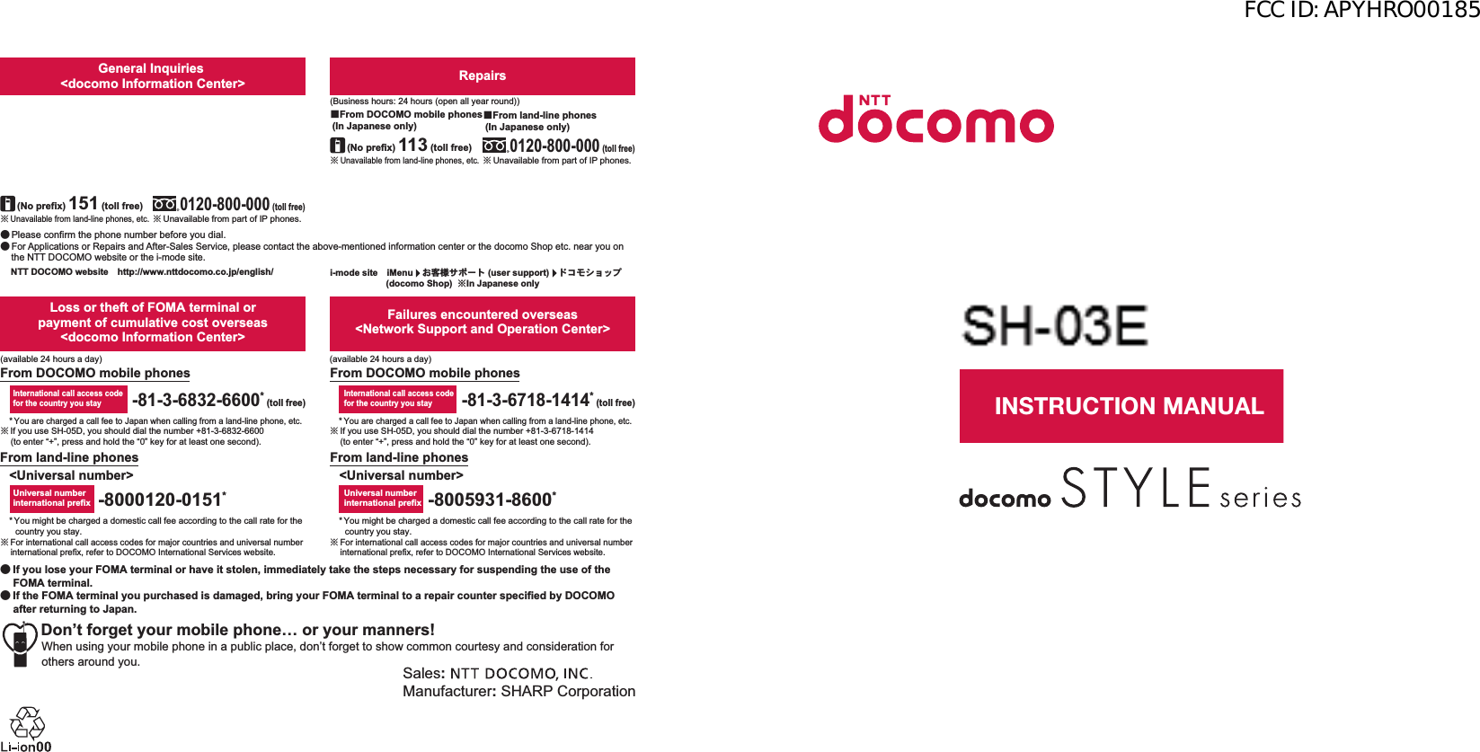 ɜġIf you lose your FOMA terminal or have it stolen, immediately take the steps necessary for suspending the use of the FOMA terminal. ɜġIf the FOMA terminal you purchased is damaged, bring your FOMA terminal to a repair counter specified by DOCOMO after returning to Japan.To prevent damage to the environment, bring used battery packs to a docomo service counter, a docomo agent or a recycle center.Sales: Manufacturer: SHARP CorporationDon’t forget your mobile phone… or your manners!When using your mobile phone in a public place, don’t forget to show common courtesy and consideration for others around you.Universal number international prefixInternational call access codefor the country you stay-81-3-6718-1414* (toll free)-8005931-8600*From land-line phonesFrom DOCOMO mobile phonesFailures encountered overseas&lt;Network Support and Operation Center&gt;&lt;Universal number&gt;* You might be charged a domestic call fee according to the call rate for the country you stay.ɦ For international call access codes for major countries and universal number international prefix, refer to DOCOMO International Services website.* You are charged a call fee to Japan when calling from a land-line phone, etc.ɦ If you use SH-05D, you should dial the number +81-3-6832-6600 (to enter “+”, press and hold the “0” key for at least one second).* You might be charged a domestic call fee according to the call rate for the country you stay.ɦ For international call access codes for major countries and universal number international prefix, refer to DOCOMO International Services website.* You are charged a call fee to Japan when calling from a land-line phone, etc.ɦ If you use SH-05D, you should dial the number +81-3-6718-1414 (to enter “+”, press and hold the “0” key for at least one second).-8000120-0151*Universal number international prefix-81-3-6832-6600* (toll free)International call access codefor the country you stayLoss or theft of FOMA terminal or payment of cumulative cost overseas &lt;docomo Information Center&gt;From DOCOMO mobile phonesFrom land-line phones&lt;Universal number&gt;(available 24 hours a day)(available 24 hours a day)ɦ Unavailable from land-line phones, etc.ɡFrom DOCOMO mobile phones (In Japanese only)ɦ Unavailable from land-line phones, etc.(No prefix) 151 (toll free)ɡFrom DOCOMO mobile phones (In Japanese only)Repairs(Business hours: 24 hours (open all year round))(Business hours: 9:00 a.m. to 8:00 p.m.)ɦ Unavailable from part of IP phones.0120-800-000 (toll free)ɡFrom land-line phones (In Japanese only)0120-005-250 (toll free)ɦ Service available in: English, Portuguese, Chinese, Spanish, Korean.(Business hours: 9:00 a.m. to 8:00 p.m. (open all year round))ɦ Unavailable from part of IP phones. (No prefix) 113 (toll free)General Inquiries &lt;docomo Information Center&gt;ɜ Please confirm the phone number before you dial.ɜ For Applications or Repairs and After-Sales Service, please contact the above-mentioned information center or the docomo Shop etc. near you on the NTT DOCOMO website or the i-mode site.i-mode siteȁiMenuȁ̤ݖအ΍εȜΠ (user support)ȁΡ΋κΏοΛίġ (docomo Shop)  ɦIn Japanese onlyNTT DOCOMO websiteȁhttp://www.nttdocomo.co.jp/english/ɦ Unavailable from part of IP phones.ɡFrom land-line phones (In Japanese only)0120-800-000 (toll free)INSTRUCTION MANUALSH-05D’12.1 (1st Edition)12A MS117 ’12.11㸭㸭∧FCC ID: APYHRO00185