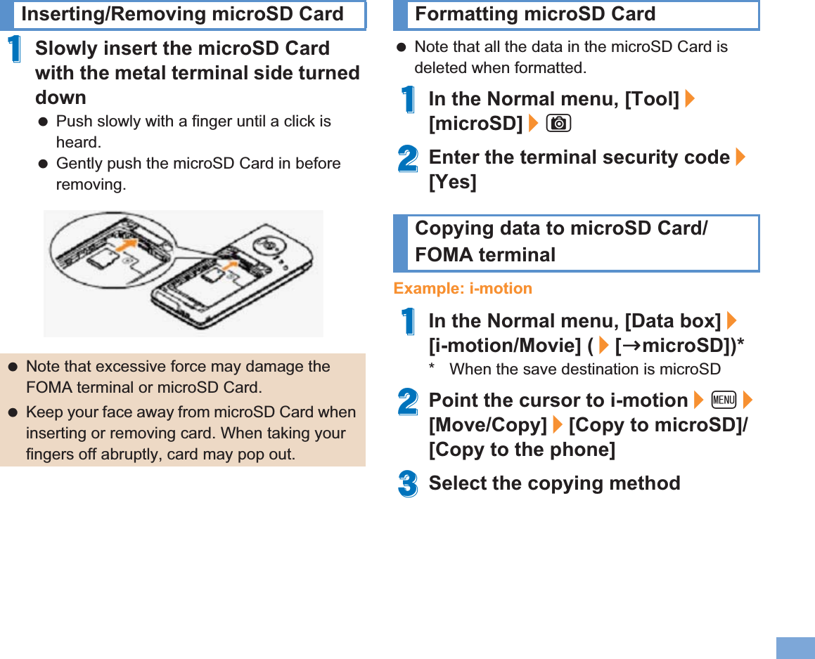 79More Convenient1Slowly insert the microSD Card with the metal terminal side turned down Push slowly with a finger until a click is heard. Gently push the microSD Card in before removing. Note that all the data in the microSD Card is deleted when formatted.1In the Normal menu, [Tool]/[microSD]/C2Enter the terminal security code/[Yes]Example: i-motion1In the Normal menu, [Data box]/[i-motion/Movie] (/[bmicroSD])** When the save destination is microSD2Point the cursor to i-motion/z/[Move/Copy]/[Copy to microSD]/[Copy to the phone]3Select the copying methodInserting/Removing microSD Card Note that excessive force may damage the FOMA terminal or microSD Card. Keep your face away from microSD Card when inserting or removing card. When taking your fingers off abruptly, card may pop out.Formatting microSD CardCopying data to microSD Card/FOMA terminal