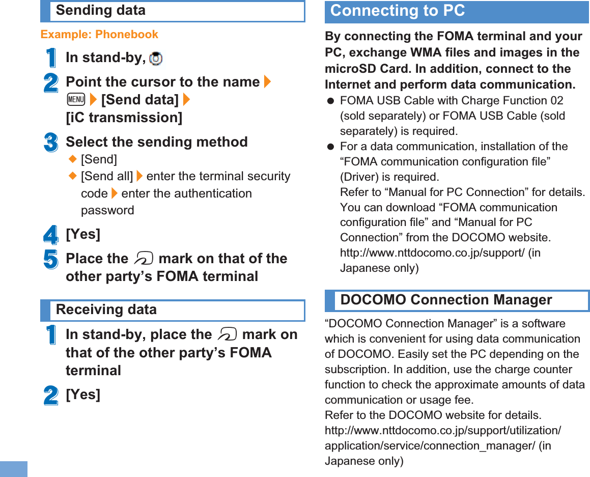 84 More ConvenientExample: Phonebook1In stand-by, p2Point the cursor to the name/z/[Send data]/[iC transmission]3Select the sending method;[Send];[Send all]/enter the terminal security code/enter the authentication password4[Yes]5Place the b mark on that of the other party’s FOMA terminal1In stand-by, place the b mark on that of the other party’s FOMA terminal2[Yes]By connecting the FOMA terminal and your PC, exchange WMA files and images in the microSD Card. In addition, connect to the Internet and perform data communication. FOMA USB Cable with Charge Function 02 (sold separately) or FOMA USB Cable (sold separately) is required. For a data communication, installation of the “FOMA communication configuration file” (Driver) is required.Refer to “Manual for PC Connection” for details. You can download “FOMA communication configuration file” and “Manual for PC Connection” from the DOCOMO website.http://www.nttdocomo.co.jp/support/ (in Japanese only)“DOCOMO Connection Manager” is a software which is convenient for using data communication of DOCOMO. Easily set the PC depending on the subscription. In addition, use the charge counter function to check the approximate amounts of data communication or usage fee.Refer to the DOCOMO website for details.http://www.nttdocomo.co.jp/support/utilization/application/service/connection_manager/ (in Japanese only)Sending dataReceiving dataConnecting to PCDOCOMO Connection Manager㻝㻠