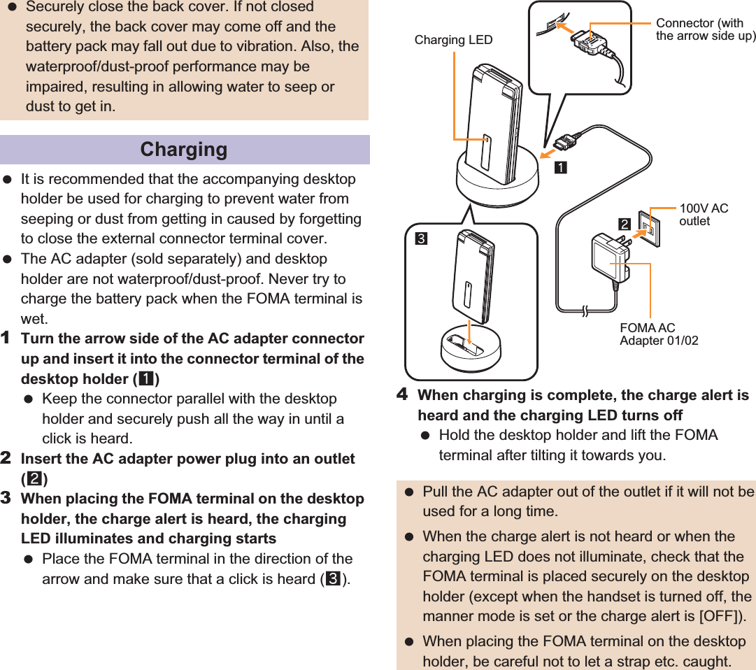104 ̷͈ఈ It is recommended that the accompanying desktop holder be used for charging to prevent water from seeping or dust from getting in caused by forgetting to close the external connector terminal cover. The AC adapter (sold separately) and desktop holder are not waterproof/dust-proof. Never try to charge the battery pack when the FOMA terminal is wet.1Turn the arrow side of the AC adapter connector up and insert it into the connector terminal of the desktop holder (1) Keep the connector parallel with the desktop holder and securely push all the way in until a click is heard.2Insert the AC adapter power plug into an outlet (2)3When placing the FOMA terminal on the desktop holder, the charge alert is heard, the charging LED illuminates and charging starts Place the FOMA terminal in the direction of the arrow and make sure that a click is heard (3).4When charging is complete, the charge alert is heard and the charging LED turns off Hold the desktop holder and lift the FOMA terminal after tilting it towards you. Securely close the back cover. If not closed securely, the back cover may come off and the battery pack may fall out due to vibration. Also, the waterproof/dust-proof performance may be impaired, resulting in allowing water to seep or dust to get in.Charging Pull the AC adapter out of the outlet if it will not be used for a long time. When the charge alert is not heard or when the charging LED does not illuminate, check that the FOMA terminal is placed securely on the desktop holder (except when the handset is turned off, the manner mode is set or the charge alert is [OFF]). When placing the FOMA terminal on the desktop holder, be careful not to let a strap etc. caught.Charging LEDConnector (with the arrow side up)100V ACoutletFOMA ACAdapter 01/02