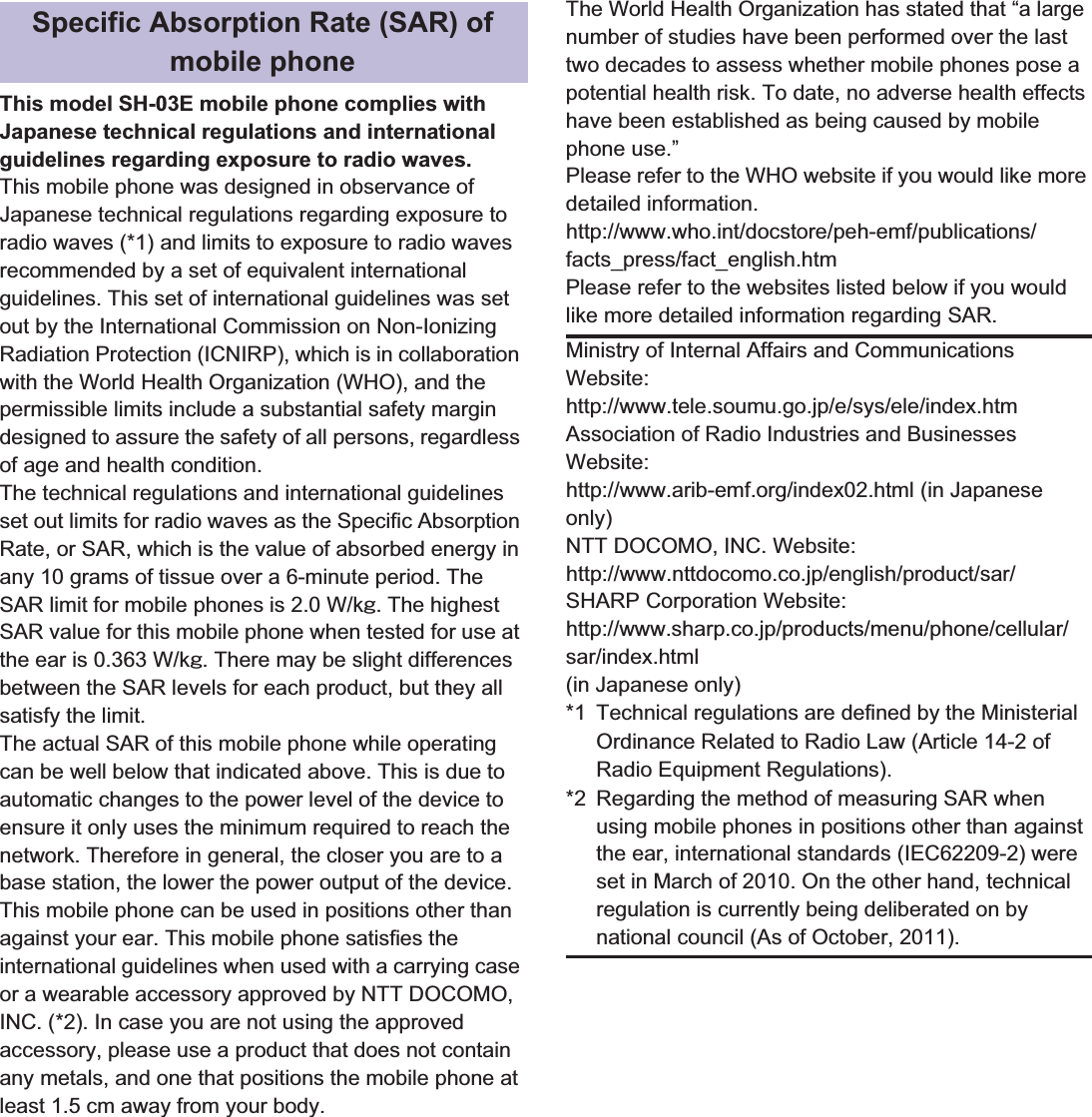 112 ̷͈ఈThis model SH-03E mobile phone complies with Japanese technical regulations and international guidelines regarding exposure to radio waves.This mobile phone was designed in observance of Japanese technical regulations regarding exposure to radio waves (*1) and limits to exposure to radio waves recommended by a set of equivalent international guidelines. This set of international guidelines was set out by the International Commission on Non-Ionizing Radiation Protection (ICNIRP), which is in collaboration with the World Health Organization (WHO), and the permissible limits include a substantial safety margin designed to assure the safety of all persons, regardless of age and health condition.The technical regulations and international guidelines set out limits for radio waves as the Specific Absorption Rate, or SAR, which is the value of absorbed energy in any 10 grams of tissue over a 6-minute period. The SAR limit for mobile phones is 2.0 W/kŨ. The highest SAR value for this mobile phone when tested for use at the ear is 0.363 W/kŨ. There may be slight differences between the SAR levels for each product, but they all satisfy the limit.The actual SAR of this mobile phone while operating can be well below that indicated above. This is due to automatic changes to the power level of the device to ensure it only uses the minimum required to reach the network. Therefore in general, the closer you are to a base station, the lower the power output of the device.This mobile phone can be used in positions other than against your ear. This mobile phone satisfies the international guidelines when used with a carrying case or a wearable accessory approved by NTT DOCOMO, INC. (*2). In case you are not using the approved accessory, please use a product that does not contain any metals, and one that positions the mobile phone at least 1.5 cm away from your body.The World Health Organization has stated that “a large number of studies have been performed over the last two decades to assess whether mobile phones pose a potential health risk. To date, no adverse health effects have been established as being caused by mobile phone use.”Please refer to the WHO website if you would like more detailed information.(http://www.who.int/docstore/peh-emf/publications/facts_press/fact_english.htm) Please refer to the websites listed below if you would like more detailed information regarding SAR. Specific Absorption Rate (SAR) of mobile phoneMinistry of Internal Affairs and Communications Website:(http://www.tele.soumu.go.jp/e/sys/ele/index.htm) Association of Radio Industries and Businesses Website: (http://www.arib-emf.org/index02.html) (in Japanese only)NTT DOCOMO, INC. Website: (http://www.nttdocomo.co.jp/english/product/sar/) SHARP Corporation Website: (http://www.sharp.co.jp/products/menu/phone/cellular/sar/index.html) (in Japanese only)*1 Technical regulations are defined by the Ministerial Ordinance Related to Radio Law (Article 14-2 of Radio Equipment Regulations).*2 Regarding the method of measuring SAR when using mobile phones in positions other than against the ear, international standards (IEC62209-2) were set in March of 2010. On the other hand, technical regulation is currently being deliberated on by national council (As of October, 2011).