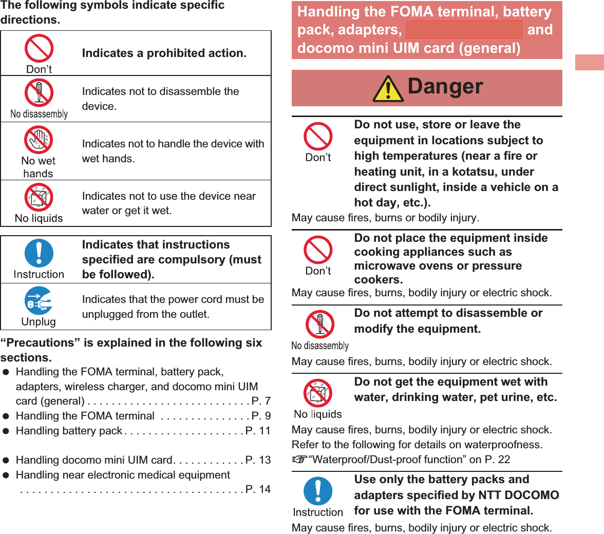 7IntroductionThe following symbols indicate specific directions.“Precautions” is explained in the following six sections. Handling the FOMA terminal, battery pack, adapters, wireless charger, and docomo mini UIM card (general) . . . . . . . . . . . . . . . . . . . . . . . . . . . P. 7 Handling the FOMA terminal  . . . . . . . . . . . . . . . P. 9 Handling battery pack . . . . . . . . . . . . . . . . . . . . P. 11 Handling adapters and wireless charger  . . . . . P. 12 Handling docomo mini UIM card. . . . . . . . . . . . P. 13 Handling near electronic medical equipment . . . . . . . . . . . . . . . . . . . . . . . . . . . . . . . . . . . . . P. 14Do not use, store or leave the equipment in locations subject to high temperatures (near a fire or heating unit, in a kotatsu, under direct sunlight, inside a vehicle on a hot day, etc.).May cause fires, burns or bodily injury.Do not place the equipment inside cooking appliances such as microwave ovens or pressure cookers.May cause fires, burns, bodily injury or electric shock.Do not attempt to disassemble or modify the equipment.May cause fires, burns, bodily injury or electric shock.Do not get the equipment wet with water, drinking water, pet urine, etc.May cause fires, burns, bodily injury or electric shock. Refer to the following for details on waterproofness. n“Waterproof/Dust-proof function” on P. 22Use only the battery packs and adapters specified by NTT DOCOMO for use with the FOMA terminal.May cause fires, burns, bodily injury or electric shock.Indicates a prohibited action.Indicates not to disassemble the device.Indicates not to handle the device with wet hands.Indicates not to use the device near water or get it wet.Indicates that instructions specified are compulsory (must be followed).Indicates that the power cord must be unplugged from the outlet.Handling the FOMA terminal, battery pack, adapters, wireless charger, and docomo mini UIM card (general)Danger