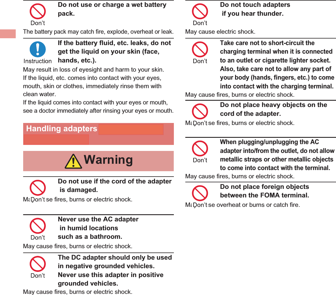 12 IntroductionDo not use or charge a wet battery pack.The battery pack may catch fire, explode, overheat or leak.If the battery fluid, etc. leaks, do not get the liquid on your skin (face, hands, etc.).May result in loss of eyesight and harm to your skin.If the liquid, etc. comes into contact with your eyes, mouth, skin or clothes, immediately rinse them with clean water.If the liquid comes into contact with your eyes or mouth, see a doctor immediately after rinsing your eyes or mouth.Do not use if the cord of the adapter  is damaged.May cause fires, burns or electric shock.Never use the AC adapter  in humid locations such as a bathroom.May cause fires, burns or electric shock.The DC adapter should only be used in negative grounded vehicles. Never use this adapter in positive grounded vehicles.May cause fires, burns or electric shock.Do not touch adapters   if you hear thunder.May cause electric shock.Take care not to short-circuit the charging terminal when it is connected to an outlet or cigarette lighter socket. Also, take care not to allow any part of your body (hands, fingers, etc.) to come into contact with the charging terminal.May cause fires, burns or electric shock.Do not place heavy objects on the cord of the adapterMay cause fires, burns or electric shock.When plugging/unplugging the AC adapter into/from the outlet, do not allow metallic straps or other metallic objects to come into contact with the terminal.May cause fires, burns or electric shock.Do not place foreign objects between the FOMA terminal.May cause overheat or burns or catch fire. Do not paste stickers such as aluminium or metallic objects on the wireless charger.May cause overheat or burns or catch fire. Do not connect the voltage converter for overseas travel (Travel converter) to the wireless charger. May cause overheat or electric shock or catch fire. Handling adapters and wireless chargerWarning