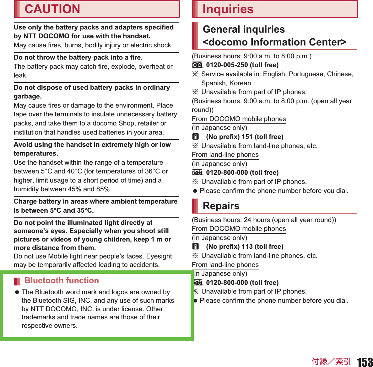 153ઃ㍳㧙⚝ᒁUse only the battery packs and adapters specified by NTT DOCOMO for use with the handset.May cause fires, burns, bodily injury or electric shock.Do not throw the battery pack into a fire.The battery pack may catch fire, explode, overheat or leak.Do not dispose of used battery packs in ordinary garbage.May cause fires or damage to the environment. Place tape over the terminals to insulate unnecessary battery packs, and take them to a docomo Shop, retailer or institution that handles used batteries in your area.Avoid using the handset in extremely high or low temperatures.Use the handset within the range of a temperature between 5°C and 40°C (for temperatures of 36°C or higher, limit usage to a short period of time) and a humidity between 45% and 85%.Charge battery in areas where ambient temperature is between 5°C and 35°C.Do not point the illuminated light directly at someone’s eyes. Especially when you shoot still pictures or videos of young children, keep 1 m or more distance from them.Do not use Mobile light near people’s faces. Eyesight may be temporarily affected leading to accidents. The Bluetooth word mark and logos are owned by the Bluetooth SIG, INC. and any use of such marks by NTT DOCOMO, INC. is under license. Other trademarks and trade names are those of their respective owners. (Business hours: 9:00 a.m. to 8:00 p.m.)s0120-005-250 (toll free)ɦService available in: English, Portuguese, Chinese, Spanish, Korean.ɦUnavailable from part of IP phones.(Business hours: 9:00 a.m. to 8:00 p.m. (open all year round))From DOCOMO mobile phones(In Japanese only)r(No prefix) 151 (toll free)ɦUnavailable from land-line phones, etc.From land-line phones(In Japanese only)s0120-800-000 (toll free)ɦUnavailable from part of IP phones. Please confirm the phone number before you dial.(Business hours: 24 hours (open all year round))From DOCOMO mobile phones(In Japanese only)r(No prefix) 113 (toll free)ɦUnavailable from land-line phones, etc.From land-line phones(In Japanese only)s0120-800-000 (toll free)ɦUnavailable from part of IP phones. Please confirm the phone number before you dial.CAUTIONBluetooth functionInquiriesGeneral inquiries &lt;docomo Information Center&gt;Repairs