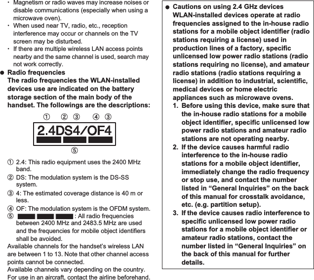 20 Contents/PrecautionsƦMagnetism or radio waves may increase noises or disable communications (especially when using a microwave oven).ƦWhen used near TV, radio, etc., reception interference may occur or channels on the TV screen may be disturbed.ƦIf there are multiple wireless LAN access points nearby and the same channel is used, search may not work correctly. Radio frequenciesThe radio frequencies the WLAN-installed devices use are indicated on the battery storage section of the main body of the handset. The followings are the descriptions:ӱ2.4: This radio equipment uses the 2400 MHz band.ӲDS: The modulation system is the DS-SS system.ӳ4: The estimated coverage distance is 40 m or less.ӴOF: The modulation system is the OFDM system.ӵ: All radio frequencies between 2400 MHz and 2483.5 MHz are used and the frequencies for mobile object identifiers shall be avoided.Available channels for the handset’s wireless LAN are between 1 to 13. Note that other channel access points cannot be connected.Available channels vary depending on the country.For use in an aircraft, contact the airline beforehand.ӱġ Ӳġ ӳġ ӳġӴġӵġ Cautions on using 2.4 GHz devicesWLAN-installed devices operate at radio frequencies assigned to the in-house radio stations for a mobile object identifier (radio stations requiring a license) used in production lines of a factory, specific unlicensed low power radio stations (radio stations requiring no license), and amateur radio stations (radio stations requiring a license) in addition to industrial, scientific, medical devices or home electric appliances such as microwave ovens.1. Before using this device, make sure that the in-house radio stations for a mobile object identifier, specific unlicensed low power radio stations and amateur radio stations are not operating nearby.2. If the device causes harmful radio interference to the in-house radio stations for a mobile object identifier, immediately change the radio frequency or stop use, and contact the number listed in “General Inquiries” on the back of this manual for crosstalk avoidance, etc. (e.g. partition setup).3. If the device causes radio interference to specific unlicensed low power radio stations for a mobile object identifier or amateur radio stations, contact the number listed in “General Inquiries” on the back of this manual for further details.