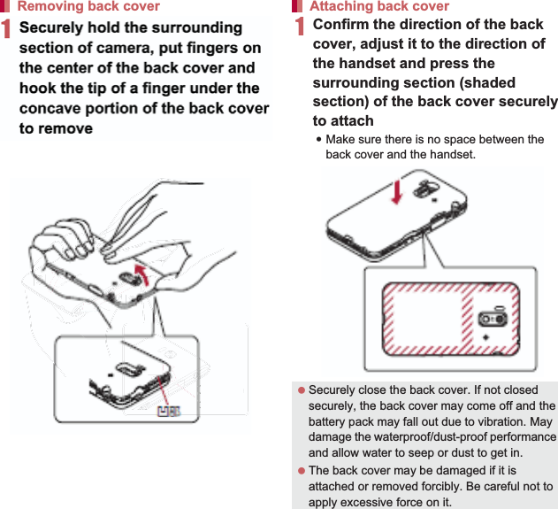 23Contents/Precautions1Securely hold the handset with your both hands, slightly open the back cover by hooking the tip of a finger under the concave portion of it (1), unhook the tabs by sliding the tip of the finger down to the bottom of the handset (2) and remove the back cover upward (3)1Confirm the direction of the back cover, adjust it to the direction of the handset and press the surrounding section (shaded section) of the back cover securely to attach:Make sure there is no space between the back cover and the handset.Removing back cover ConcaveportionAttaching back cover  Securely close the back cover. If not closed securely, the back cover may come off and the battery pack may fall out due to vibration. May damage the waterproof/dust-proof performance and allow water to seep or dust to get in. The back cover may be damaged if it is attached or removed forcibly. Be careful not to apply excessive force on it.ConCcaveporption