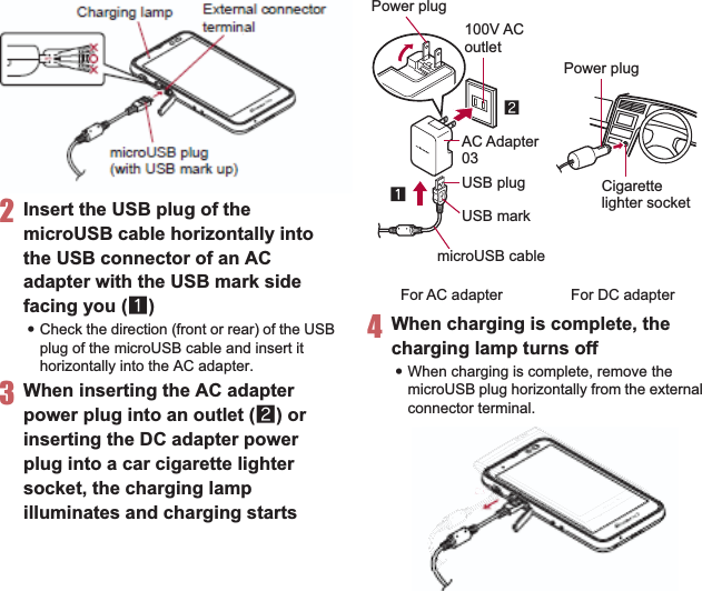 36 Before Using the Handset2Insert the USB plug of the microUSB cable horizontally into the USB connector of an AC adapter with the USB mark side facing you (1):Check the direction (front or rear) of the USB plug of the microUSB cable and insert it horizontally into the AC adapter.3When inserting the AC adapter power plug into an outlet (2) or inserting the DC adapter power plug into a car cigarette lighter socket, the charging lamp illuminates and charging starts4When charging is complete, the charging lamp turns off:When charging is complete, remove the microUSB plug horizontally from the external connector terminal.External connectorterminalCharging lampmicroUSB plug (with USB mark up)100V ACoutletCigarettelighter socketFor AC adapter For DC adapterUSB markmicroUSB cableAC Adapter03Power plugPower plugUSB plug