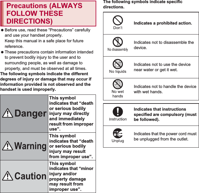 6Contents/Precautions Before use, read these “Precautions” carefully and use your handset properly.Keep this manual in a safe place for future reference. These precautions contain information intended to prevent bodily injury to the user and to surrounding people, as well as damage to property, and must be observed at all times.The following symbols indicate the different degrees of injury or damage that may occur if information provided is not observed and the handset is used improperly.The following symbols indicate specific directions.Precautions (ALWAYS FOLLOW THESE DIRECTIONS)DangerThis symbol indicates that “death or serious bodily injury may directly and immediately result from improper use”.WarningThis symbol indicates that “death or serious bodily injury may result from improper use”.CautionThis symbol indicates that “minor injury and/or property damage may result from improper use”.Indicates a prohibited action.Indicates not to disassemble the device.Indicates not to use the device near water or get it wet.Indicates not to handle the device with wet hands.Indicates that instructions specified are compulsory (must be followed).Indicates that the power cord must be unplugged from the outlet.