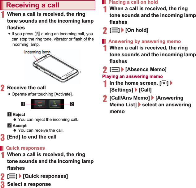 69Call1When a call is received, the ring tone sounds and the incoming lamp flashes:If you press x/y during an incoming call, you can stop the ring tone, vibrator or flash of the incoming lamp.2Receive the call:Operate after touching [Activate].1Reject You can reject the incoming call.2Accept You can receive the call.3[End] to end the call1When a call is received, the ring tone sounds and the incoming lamp flashes2[z]/[Quick responses]3Select a response1When a call is received, the ring tone sounds and the incoming lamp flashes2[z]/[On hold]1When a call is received, the ring tone sounds and the incoming lamp flashes2[z]/[Absence Memo]Playing an answering memo1In the home screen, [R]/[Settings]/[Call]2[Call/Ans Memo]/[Answering Memo List]/select an answering memoYou can carry out operations such as using a hands-free call and adjusting the in-call volume according to the using condition during a call.1Add call* Place a current call on hold and make a call to another party.Receiving a callQuick responsesIncoming lampPlacing a call on holdAnswering by answering memoOperation during a callomimmmmmmmmmmmmmmmmmmmmmmiimmmmmmmiimmmmmmiimmmmmimmmmmiimmmmiiing nng nnng nnggggggnnnnnnngg ggggggngnnnnnngggggggnnnggggggng nnnnngggggggngnnnnnnggggggggnnnnnngggggggggglamaaaaaalamlaaaamaaaaammammmmmmmmllaaaamamaaaammmmmmmmmmmlaaaamaaaaalammmmmmmmmmlaaaammmmmmmmlaamaammmmmmmammmmlaaammmmmmmmmmmmmmppppppppppppppppppppppppppppppppp