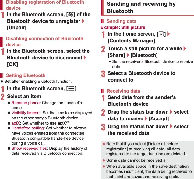 110 File Management1In the Bluetooth screen, [B] of the Bluetooth device to unregister/[Unpair]1In the Bluetooth screen, select the Bluetooth device to disconnect/[OK] Set after enabling Bluetooth function.1In the Bluetooth screen, [z]2Select an itemRename phone: Change the handset’s name.Visibility timeout: Set the time to be displayed on the other party’s Bluetooth device.aptX: Set whether to use aptX®.Handsfree setting: Set whether to always have voices emitted from the connected Bluetooth compatible hands-free device during a voice call.Show received files: Display the history of data received via Bluetooth connection.Example: Still picture1In the home screen, [R]/[Contents Manager]2Touch a still picture for a while/[Share]/[Bluetooth]:Set the receiver’s Bluetooth device to receive data.3Select a Bluetooth device to connect to1Send data from the sender’s Bluetooth device2Drag the status bar down/select data to receive/[Accept]3Drag the status bar down/select the received dataDisabling registration of Bluetooth deviceDisabling connection of Bluetooth deviceSetting BluetoothSending and receiving by BluetoothSending dataReceiving data Note that if you select [Delete all before registration] at receiving all data, all data registered to the target function are deleted. Some data cannot be received all. When available space in the save destination becomes insufficient, the data being received to that point are saved and receiving ends.