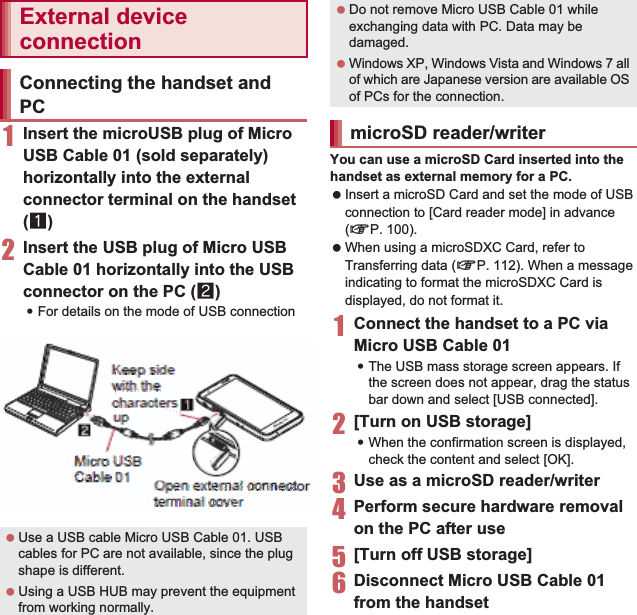 111File Management1Insert the microUSB plug of Micro USB Cable 01 (sold separately) horizontally into the external connector terminal on the handset (1)2Insert the USB plug of Micro USB Cable 01 horizontally into the USB connector on the PC (2):For details on the mode of USB connection nP. 100You can use a microSD Card inserted into the handset as external memory for a PC. Insert a microSD Card and set the mode of USB connection to [Card reader mode] in advance (nP. 100). When using a microSDXC Card, refer to Transferring data (nP. 112). When a message indicating to format the microSDXC Card is displayed, do not format it.1Connect the handset to a PC via Micro USB Cable 01:The USB mass storage screen appears. If the screen does not appear, drag the status bar down and select [USB connected]. 2[Turn on USB storage]:When the confirmation screen is displayed, check the content and select [OK].3Use as a microSD reader/writer4Perform secure hardware removal on the PC after use5[Turn off USB storage]6Disconnect Micro USB Cable 01 from the handsetExternal device connectionConnecting the handset and PC Use a USB cable Micro USB Cable 01. USB cables for PC are not available, since the plug shape is different. Using a USB HUB may prevent the equipment from working normally.Keep side with the characters upOpen external connector terminal coverMicro USB Cable 01 Do not remove Micro USB Cable 01 while exchanging data with PC. Data may be damaged. Windows XP, Windows Vista and Windows 7 all of which are Japanese version are available OS of PCs for the connection.microSD reader/writerKeep side witwititttttwitwiitttttwwwwwwwwwwwwiitttttwwwitwwwwwwwwttwwwwwwwwiitttwwwwitwwwiitthh thhhhhttttthhhhhhhttttthhhhhhhttttthtthhhhhhttthhhhhhhtthhhe hhhhhhhehehhhhhhhheeeeeeeeeeeeeeehhhhheeeeeeehhhhheeeeeeeehhhhhhhhhhhhhhchchaccccccchhhhahaachaaaaacccccchhhccccccchhhhhhaaaccccccchahhhhhaaaccccchhhhhhhaaaaaarracracracacaaaaaccccccccccccccrraaaaaaaccccccraraaaaaaaccccrraaaaaacccccceeeterttttttttetetettttttttttsupuuuuuuppppppppuuupppppppuuuuupppppuuuuuppppppuuuuuuppppuuuuuupppppOpeOOOOppppOpeOOOOOpOpOOOOpppppeeeeeeeOOOOOpppeeeeeeeeOOOOpeOpepppepeeeeeeeepeeeeeeeepeeeeeeepppeeeeOOOOOppppppepeeeeeeeppeeeeeeOOppppeeeeeeeeen eennnnnnneeennnnnnneeeenennnnnnneeeennnnnnnnnnnnnnnxteteeeexxxxxxtxtttteeeeeeeeexxxxxxxxtttteeeeeeeexxxxxxtexxtttteeeeexxxxxxxxtttteeeeexxxxxxxxtteeeeeexxxttteeexxxxxtttteeeeeeeexxxxxttteeeeeeexxxtteeeeeeernarnarnarnrrrrnnnnnnaaaaaaaarrrrnarnnnnnnrnaaaaaaaarrrrrnnnnnnnaaaaarrrrrnnnnnnarrnnarrrrrnnnnnal ccccclclcccllcccccllcccllcclccllcccllcccllccccllcccccconnononnonnoooonnnnnnnnnonnnnnnooooonnnnnnnnnnnnnnoooonnnnnnnnoooonnnnnnnnnonnnnnonnnnecteeceeeeeccccccctttecteeeeeeeccccecccctttteeceeeeccccccctecttteeeeecccccccctttteeeeecccccccttttccccceccccttctttteeeecccccccor rororoooooorrrrrroooooorrrrrooooororrrooooooorrrroooooooorrrrtereeeeereeeeeerrrrrreeerrrrrreeeerrrrrreeerrrrrrrrreeeeerrrrrreeeeeerrrrrrmininiimmmmmmmmmmmiiinnnnnnnmmmmmmmmmimmiinnnnnmmmmmmmmmmmiiiminmmmmmmmmmmmmmmmmaal alllaaaaaaalllaaaalaaaalllaaaaaaalllaalllaallalllaalllccccocovcovovvcoooooovvvvvvvcccoooovoovvvvvovvvvccooooovvvvvvcoooooovvvvvvvvoovvvvvvccooooooovvvvvvvvvcccovvvvveeeeeeeeerrrrreeeeereeerrrrereeeeeeerrrrreeeeeeeerrrrreeeeeeeerrreeeereeeerrrreeeeeerrrrMicMiMicMMicMicMMicMMiiccccMiiMicccccciiccccccccMMiiccccccMMiiccccccMMiiccccccMiicccccciiccccMiicccro rro rrrooooooooro rroooooooorrrrroooooooorrrroooooooorrrrroooooroooooooroooooooooooUSBSBSSSSBSSUSBBBUSBBBBBSSSSSBSBSBSBBBBBSBBBBBBBUUUUBBBBBBUUUUBBBBUUUUUSBBBBBBUUUUUSBBBBBSBUUUUUSBSBSSSSSSBBBBSSSSSSSBBBBBBBUSSSBBBBBBB CabCabaaabCCaaababaaaaabCaCCaaCaaabbbbbbCCCaaabbbbbCCaabbbbbCCaabbbbbbbaabbbbbbbaabbbbbbaaaabbbbbbbaaaaabbbbbbleleleeeeelleeeeeelleeeeeeeee lleeeeeeeelleeelleeeeeeeelllleeeeeeeelleeeee01111010111111111001000001111100000001111000000000000000001100111100000110001111