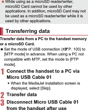 112 File ManagementTransfer data from a PC to the handset memory or a microSD Card. Set the mode of USB connection (nP. 100) to [MTP mode] in advance. When using a PC not compatible with MTP, set the mode to [PTP mode].1Connect the handset to a PC via Micro USB Cable 01:When the MediaJet installation screen is displayed, select [Skip].2Transfer data3Disconnect Micro USB Cable 01 from the handset after useInstall MediaJet on a PC to transfer music data/videos/still pictures on the handset and the PC. Set the mode of USB connection to [MTP mode] and enable MediaJet install in advance (nP. 100). Also, connect a PC to the Internet in advance.1Connect the handset to a PC via Micro USB Cable 012[Install]:The installation will start on the PC. Follow the instructions on the screen and operate after this step. Set the mode of USB connection (nP. 100) to [MTP mode] in advance. When using a PC not compatible with MTP, set the mode to [PTP mode].1Activate MediaJet on a PC2Connect the handset to the PC via Micro USB Cable 01:When the MediaJet installation screen is displayed, select [Skip].3Use MediaJet4Perform device removal by MediaJet after use5Disconnect Micro USB Cable 01 from the handset Enable the Wi-Fi function in advance (nP. 44).1Activate MediaJet on a PC2In the home screen, [R]/[Settings]/[MediaJet]/[PC Sync]/[OFF]:PC Sync is switched to ON and connection with the PC is made. While using as a microSD reader/writer, microSD Card cannot be used by other applications. In addition, microSD Card may not be used as a microSD reader/writer while it is used by other applications.Transferring dataUsing MediaJetInstalling MediaJet To install MediaJet from a PC, refer to the following site.(http://mediaJet.nero.com) Transferring data by USB connectionTransferring data by Wi-Fi function