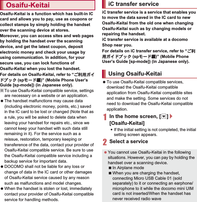 119ApplicationsOsaifu-Keitai is a function which has built-in IC card and allows you to pay, use as coupons or collect stamps by simply holding the handset over the scanning device at stores.Moreover, you can access sites and web pages by holding the handset over the scanning device, and get the latest coupon, deposit electronic money and check your usage by using communication. In addition, for your secure use, you can lock functions of Osaifu-Keitai when you lost the handset.For details on Osaifu-Keitai, refer to “̮၌ဥ΄ͼΡήΛ· (spκȜΡ༎)” (Mobile Phone User’s Guide [sp-mode]) (in Japanese only).ɦTo use Osaifu-Keitai compatible service, settings are necessary on a website or an application.  The handset malfunctions may cause data (including electronic money, points, etc.) saved in the IC card to be lost or changed (Note that as a rule, you will be asked to delete data when leaving your handset for repairs etc., since we cannot keep your handset with such data still remaining in it). For the service such as a reissue, restoration, temporary keeping or transference of the data, contact your provider of Osaifu-Keitai compatible service. Be sure to use the Osaifu-Keitai compatible service including a backup service for important data. DOCOMO shall not be liable for any loss or change of data in the IC card or other damages of Osaifu-Keitai service caused by any reason such as malfunctions and model changes. When the handset is stolen or lost, immediately contact your provider of Osaifu-Keitai compatible service for handling methods.iC transfer service is a service that enables you to move the data saved in the IC card to new Osaifu-Keitai from the old one when changing Osaifu-Keitai such as by changing models or repairing the handset.iC transfer service is available at a docomo Shop near you.For details on iC transfer service, refer to “̮၌ဥ΄ͼΡήΛ· (spκȜΡ༎)” (Mobile Phone User’s Guide [sp-mode]) (in Japanese only). To use Osaifu-Keitai compatible services, download the Osaifu-Keitai compatible application from Osaifu-Keitai compatible sites and make the setting. Some services do not need to download the Osaifu-Keitai compatible application.1In the home screen, [R]/[Osaifu-Keitai]:If the initial setting is not completed, the initial setting screen appears.2Select a serviceOsaifu-Keitai iC transfer serviceUsing Osaifu-Keitai You cannot use Osaifu-Keitai in the following situations. However, you can pay by holding the handset over a scanning device.In Airplane modeWhen you are charging the handset, connecting Micro USB Cable 01 (sold separately) to it or connecting an earphone/microphone to it while the docomo mini UIM card is not inserted/When the handset has never received radio wave