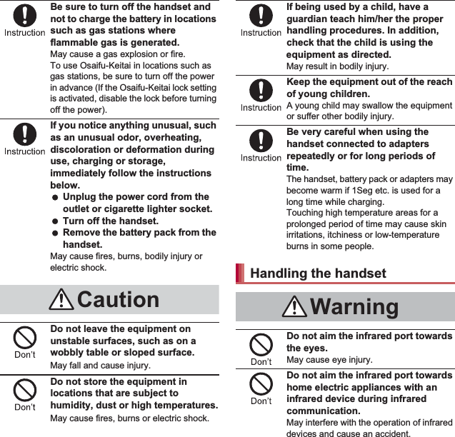 8Contents/PrecautionsBe sure to turn off the handset and not to charge the battery in locations such as gas stations where flammable gas is generated.May cause a gas explosion or fire.To use Osaifu-Keitai in locations such as gas stations, be sure to turn off the power in advance (If the Osaifu-Keitai lock setting is activated, disable the lock before turning off the power).If you notice anything unusual, such as an unusual odor, overheating, discoloration or deformation during use, charging or storage, immediately follow the instructions below. Unplug the power cord from the outlet or cigarette lighter socket. Turn off the handset. Remove the battery pack from the handset.May cause fires, burns, bodily injury or electric shock.Do not leave the equipment on unstable surfaces, such as on a wobbly table or sloped surface.May fall and cause injury.Do not store the equipment in locations that are subject to humidity, dust or high temperatures.May cause fires, burns or electric shock.If being used by a child, have a guardian teach him/her the proper handling procedures. In addition, check that the child is using the equipment as directed.May result in bodily injury.Keep the equipment out of the reach of young children.A young child may swallow the equipment or suffer other bodily injury.Be very careful when using the handset connected to adapters repeatedly or for long periods of time.The handset, battery pack or adapters may become warm if 1Seg etc. is used for a long time while charging.Touching high temperature areas for a prolonged period of time may cause skin irritations, itchiness or low-temperature burns in some people.Do not aim the infrared port towards the eyes.May cause eye injury.Do not aim the infrared port towards home electric appliances with an infrared device during infrared communication.May interfere with the operation of infrared devices and cause an accident.CautionHandling the handsetWarning